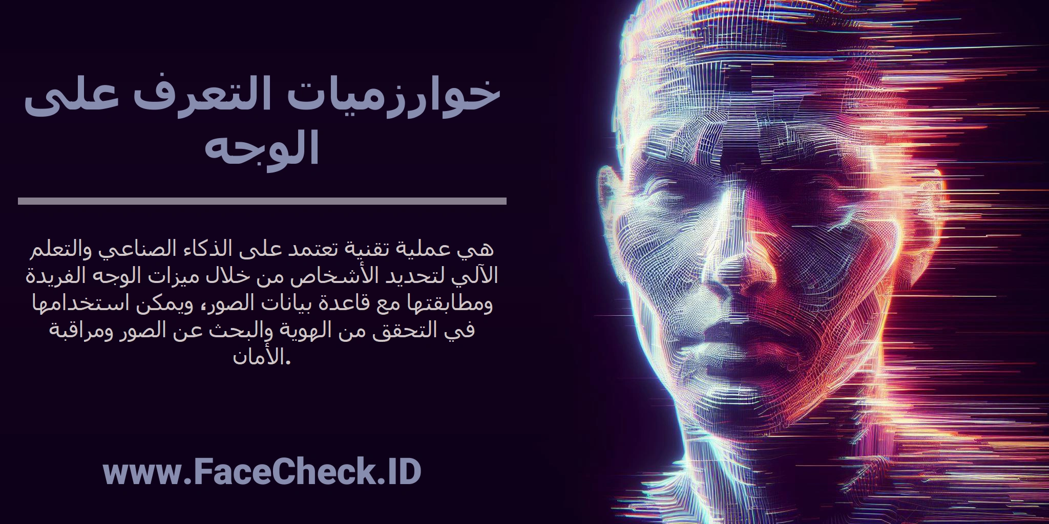 <b>خوارزميات التعرف على الوجه</b> هي عملية تقنية تعتمد على الذكاء الصناعي والتعلم الآلي لتحديد الأشخاص من خلال ميزات الوجه الفريدة ومطابقتها مع قاعدة بيانات الصور، ويمكن استخدامها في التحقق من الهوية والبحث عن الصور ومراقبة الأمان.