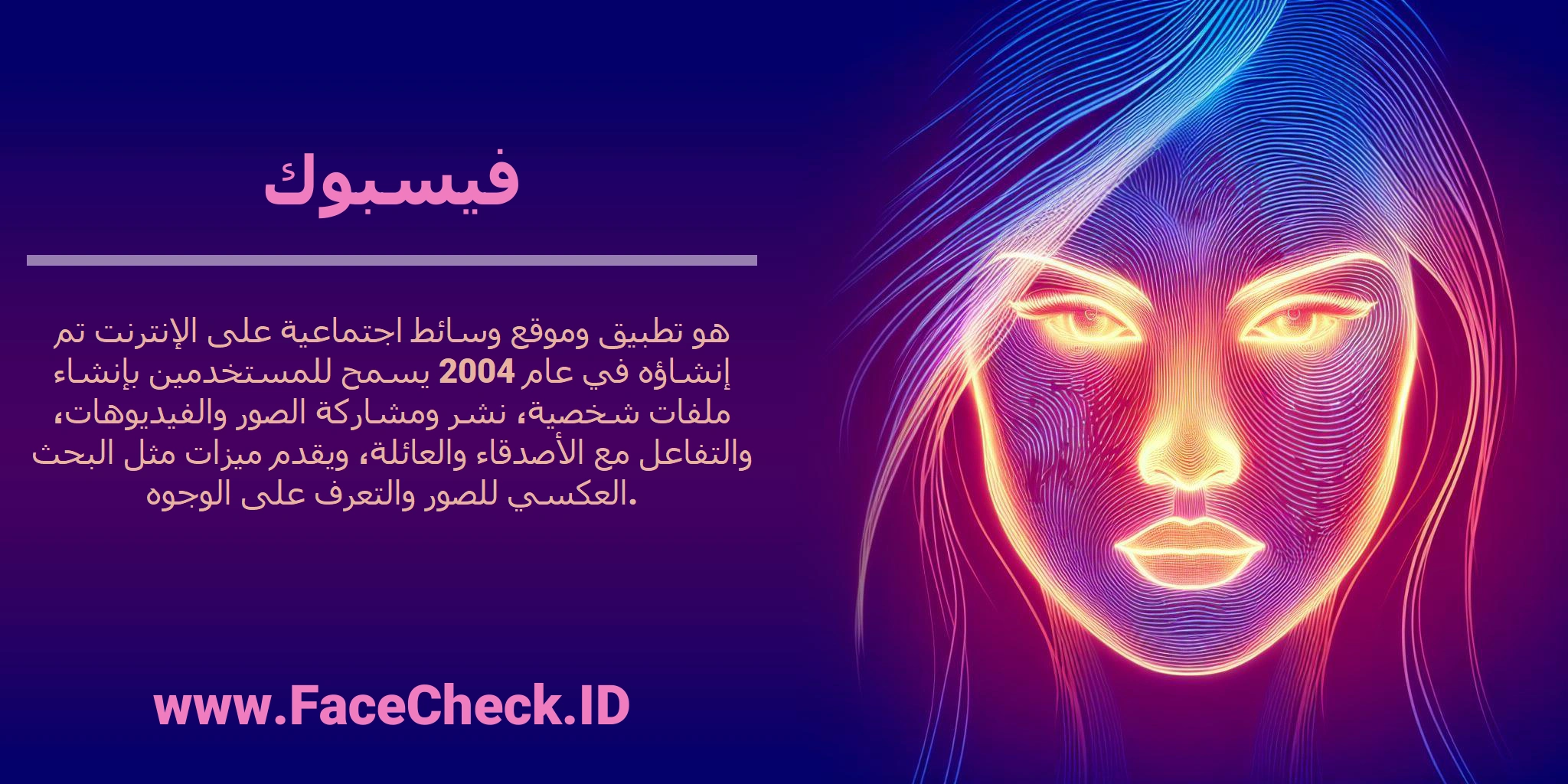 <b>فيسبوك</b> هو تطبيق وموقع وسائط اجتماعية على الإنترنت تم إنشاؤه في عام 2004 يسمح للمستخدمين بإنشاء ملفات شخصية، نشر ومشاركة الصور والفيديوهات، والتفاعل مع الأصدقاء والعائلة، ويقدم ميزات مثل البحث العكسي للصور والتعرف على الوجوه.