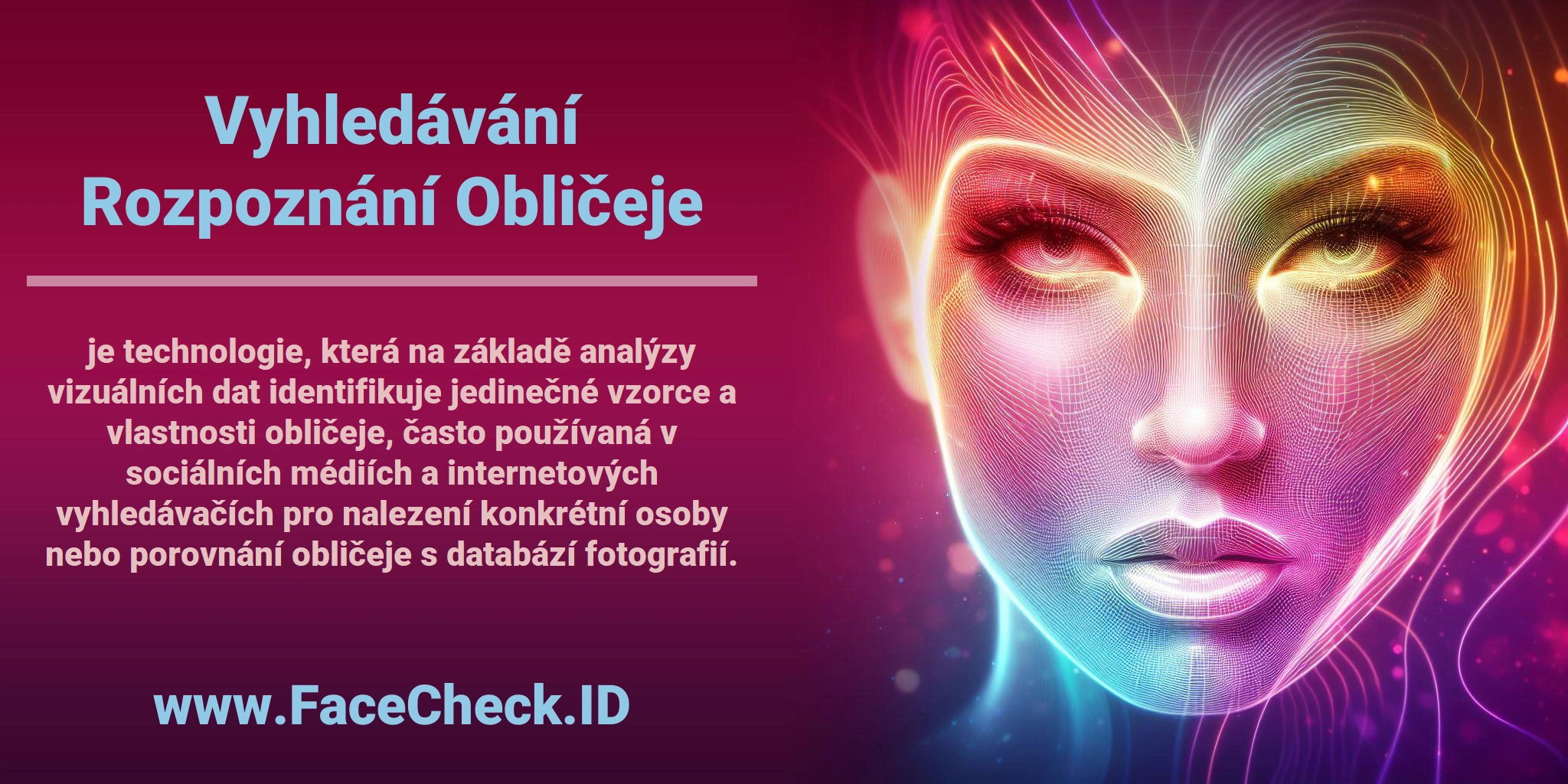 <b>Vyhledávání Rozpoznání Obličeje</b> je technologie, která na základě analýzy vizuálních dat identifikuje jedinečné vzorce a vlastnosti obličeje, často používaná v sociálních médiích a internetových vyhledávačích pro nalezení konkrétní osoby nebo porovnání obličeje s databází fotografií.