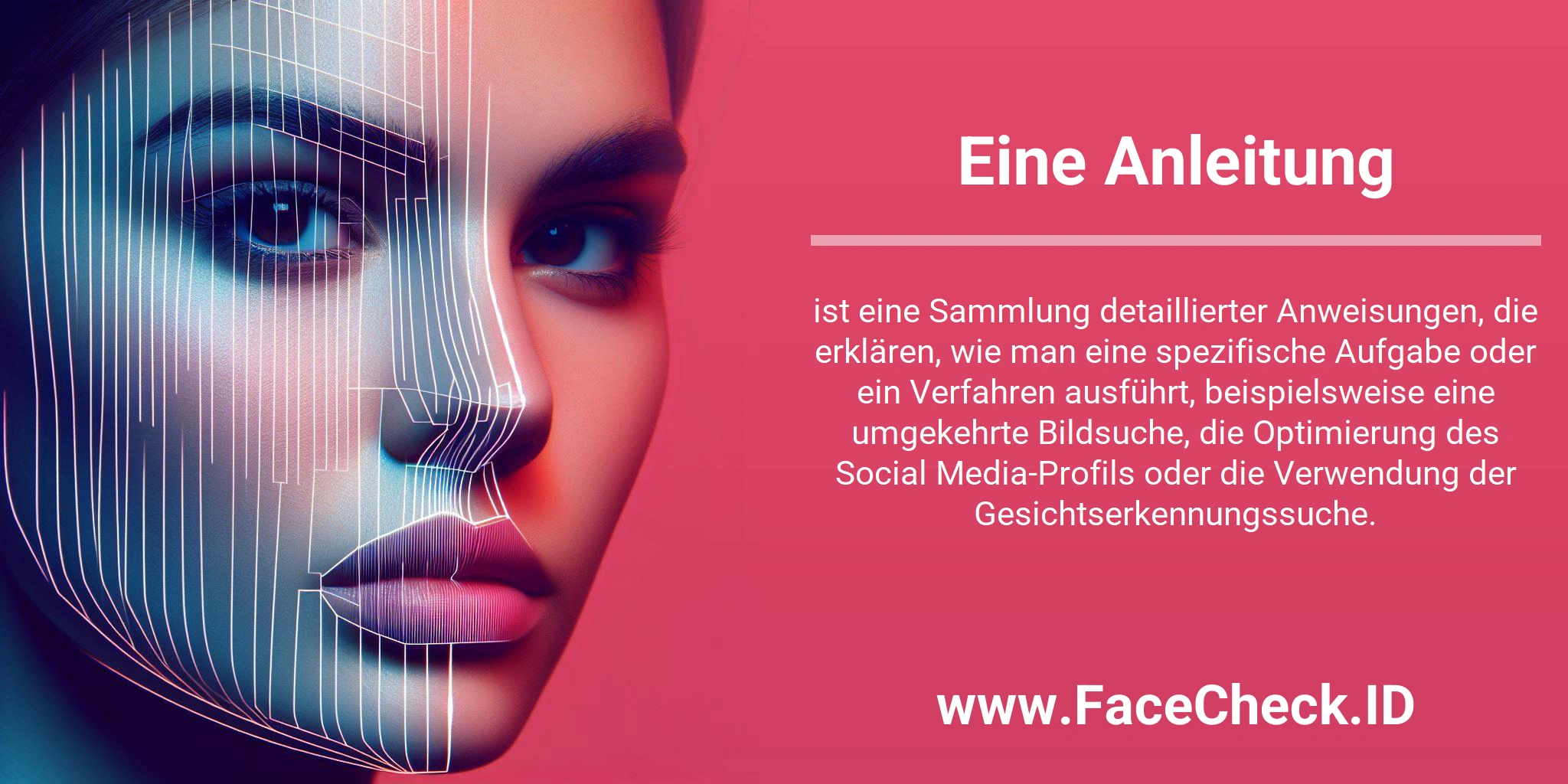 Eine Anleitung ist eine Sammlung detaillierter Anweisungen, die erklären, wie man eine spezifische Aufgabe oder ein Verfahren ausführt, beispielsweise eine umgekehrte Bildsuche, die Optimierung des Social Media-Profils oder die Verwendung der Gesichtserkennungssuche.