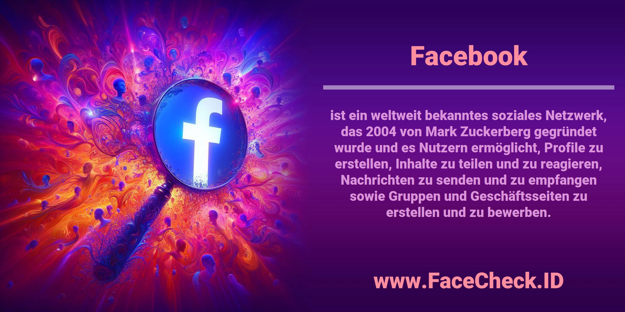 <b>Facebook</b> ist ein weltweit bekanntes soziales Netzwerk, das 2004 von Mark Zuckerberg gegründet wurde und es Nutzern ermöglicht, Profile zu erstellen, Inhalte zu teilen und zu reagieren, Nachrichten zu senden und zu empfangen sowie Gruppen und Geschäftsseiten zu erstellen und zu bewerben.