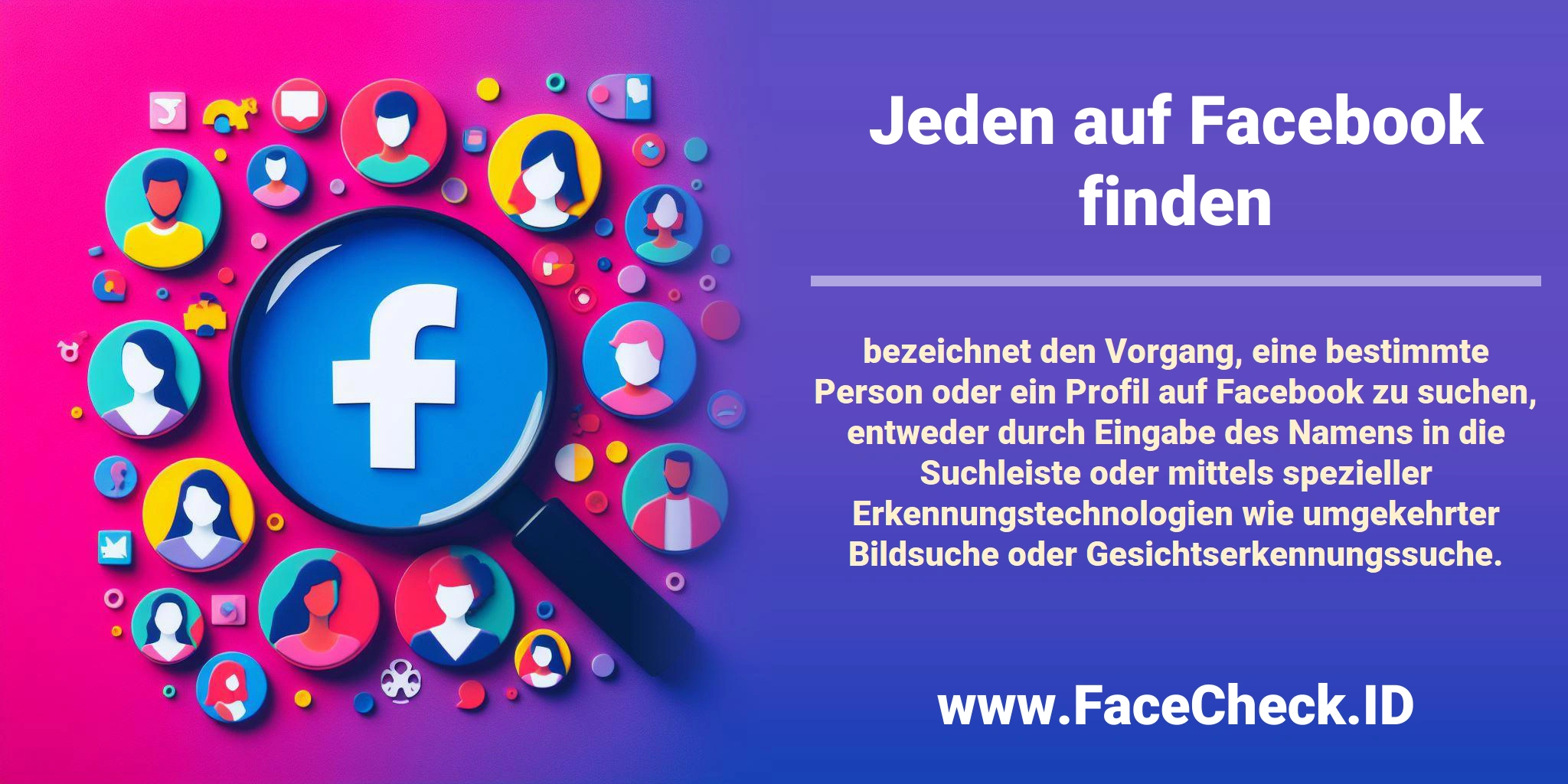 <b>Jeden auf Facebook finden</b> bezeichnet den Vorgang, eine bestimmte Person oder ein Profil auf Facebook zu suchen, entweder durch Eingabe des Namens in die Suchleiste oder mittels spezieller Erkennungstechnologien wie umgekehrter Bildsuche oder Gesichtserkennungssuche.