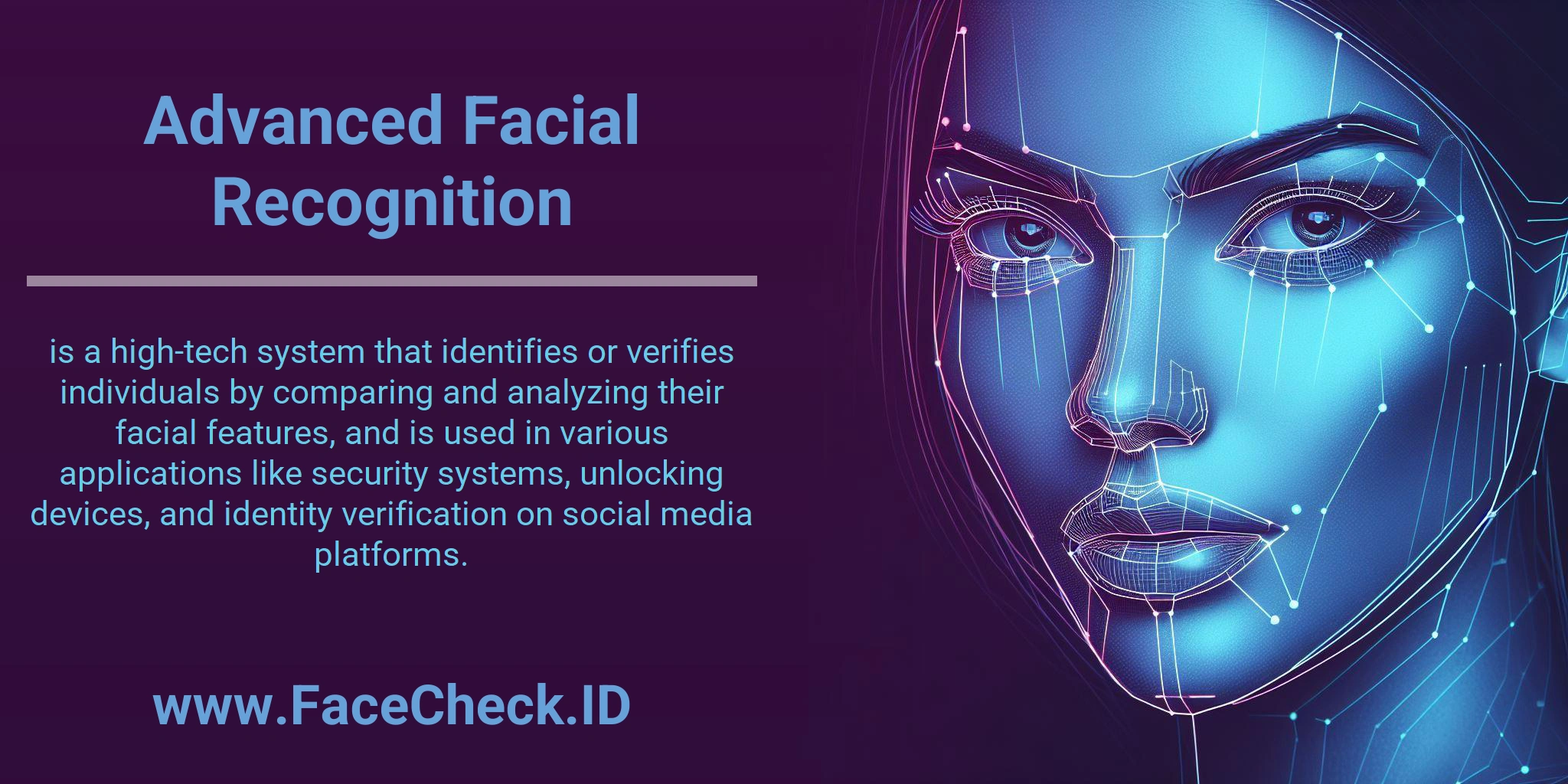 Advanced Facial Recognition is a high-tech system that identifies or verifies individuals by comparing and analyzing their facial features, and is used in various applications like security systems, unlocking devices, and identity verification on social media platforms.