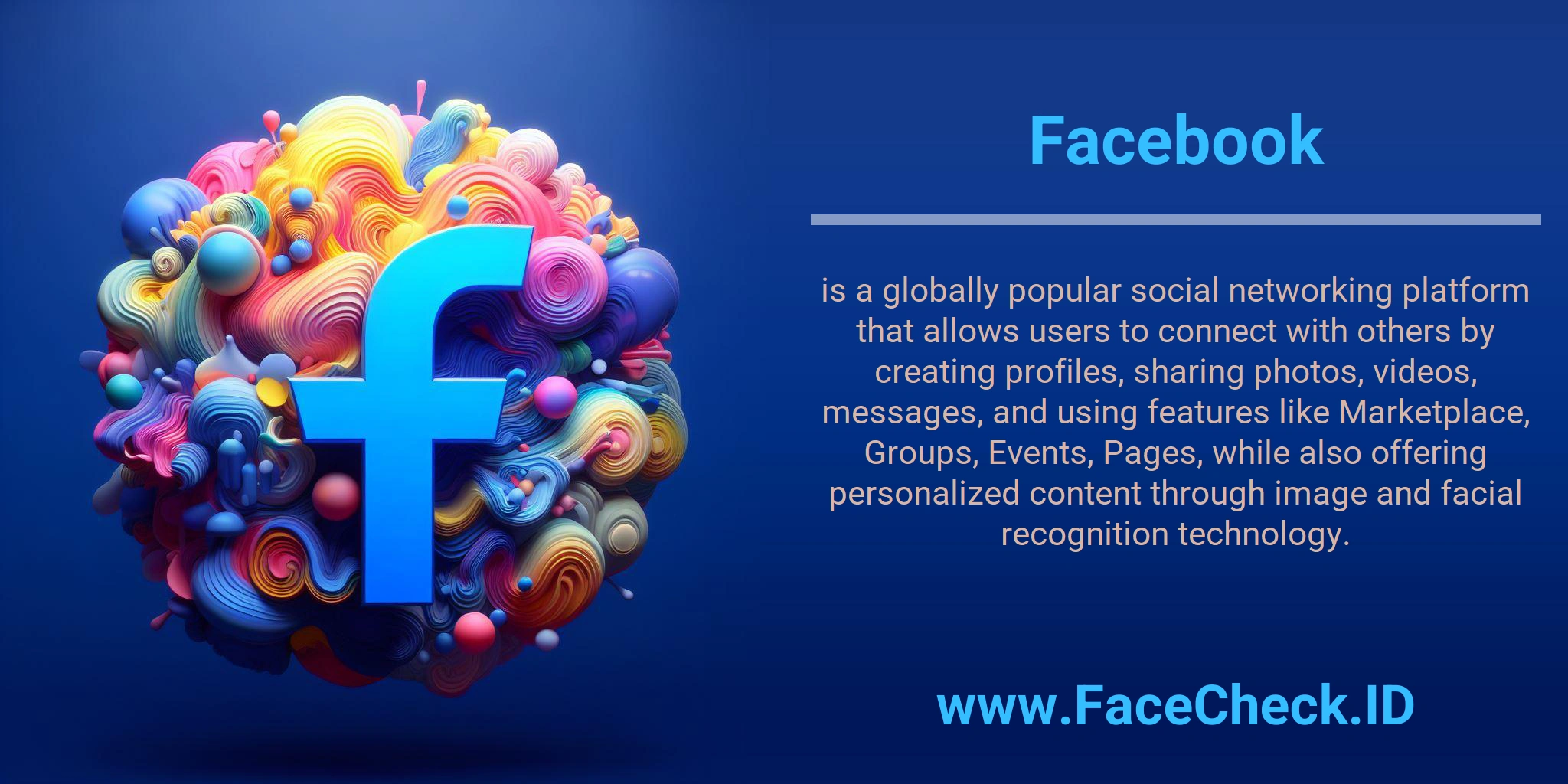 Facebook is a globally popular social networking platform that allows users to connect with others by creating profiles, sharing photos, videos, messages, and using features like Marketplace, Groups, Events, Pages, while also offering personalized content through image and facial recognition technology.
