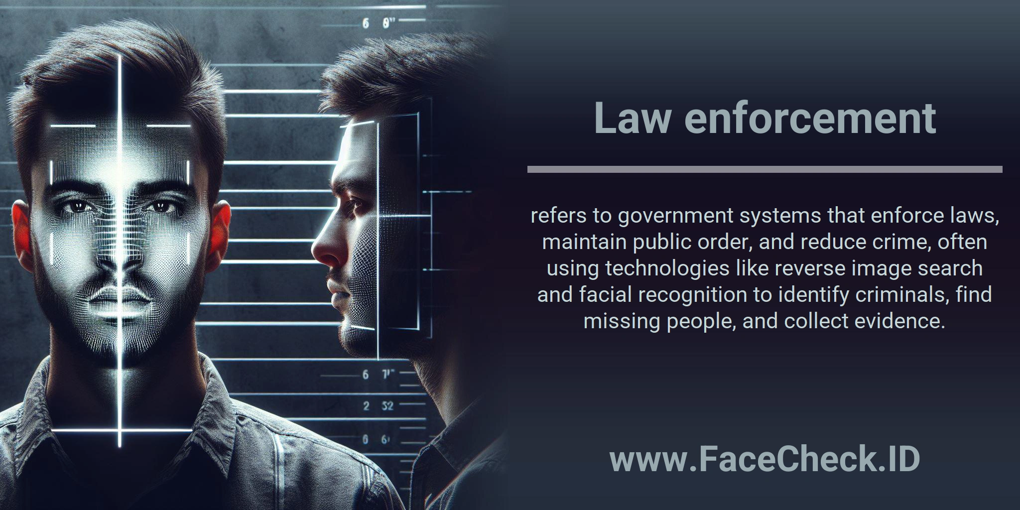 Law enforcement refers to government systems that enforce laws, maintain public order, and reduce crime, often using technologies like reverse image search and facial recognition to identify criminals, find missing people, and collect evidence.