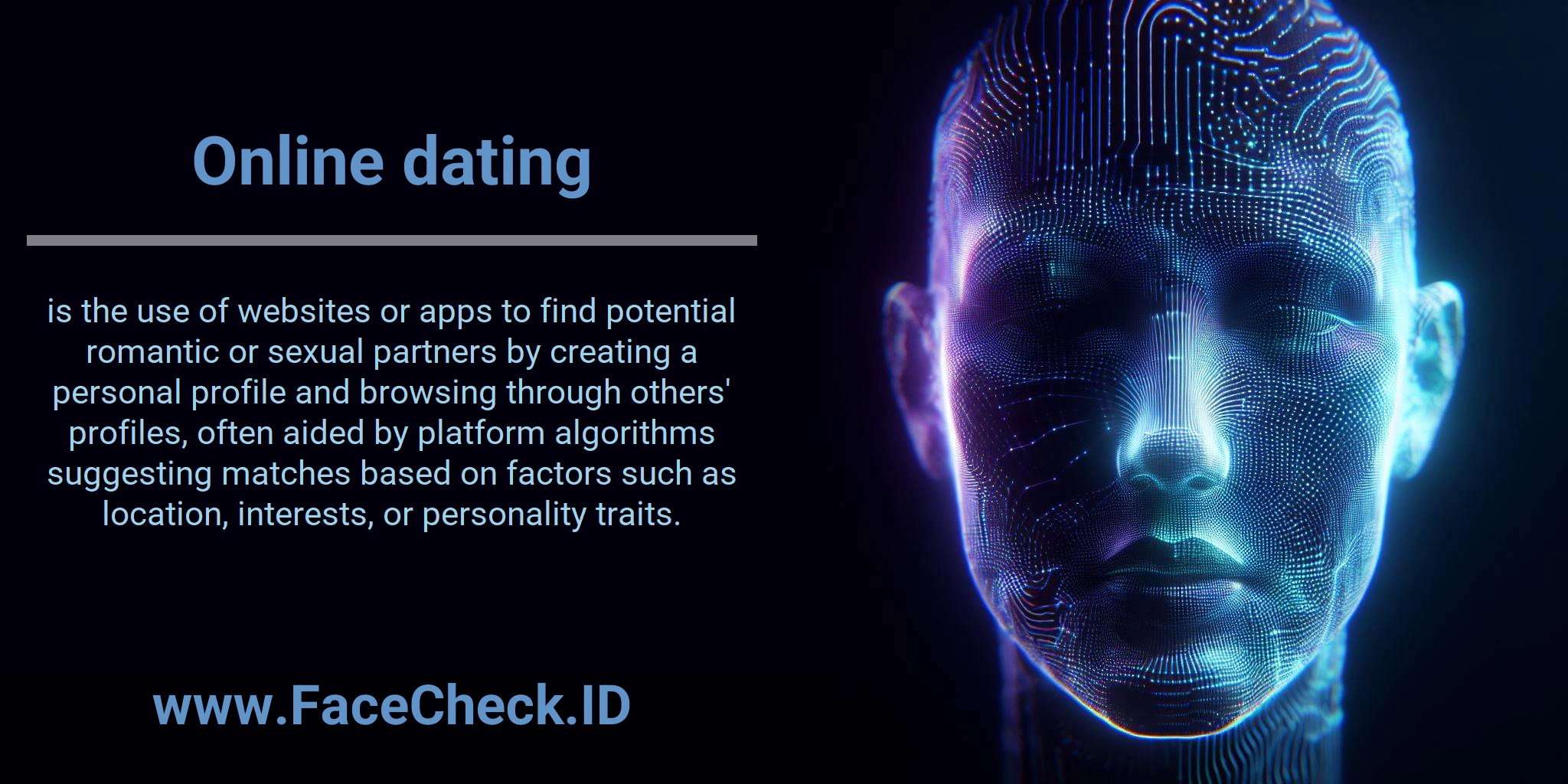 Online dating is the use of websites or apps to find potential romantic or sexual partners by creating a personal profile and browsing through others' profiles, often aided by platform algorithms suggesting matches based on factors such as location, interests, or personality traits.