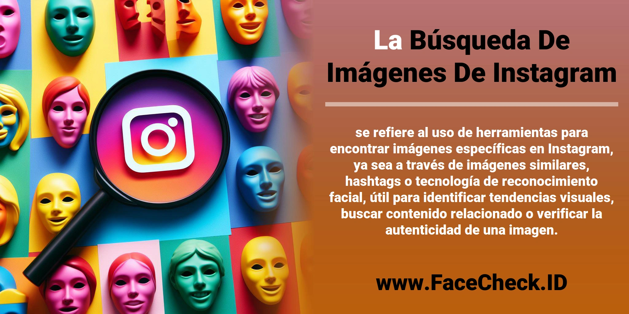 La <b>Búsqueda De Imágenes De Instagram</b> se refiere al uso de herramientas para encontrar imágenes específicas en Instagram, ya sea a través de imágenes similares, hashtags o tecnología de reconocimiento facial, útil para identificar tendencias visuales, buscar contenido relacionado o verificar la autenticidad de una imagen.