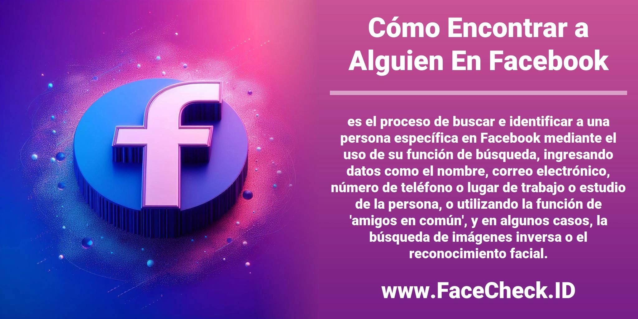 <b>Cómo Encontrar a Alguien En Facebook</b> es el proceso de buscar e identificar a una persona específica en Facebook mediante el uso de su función de búsqueda, ingresando datos como el nombre, correo electrónico, número de teléfono o lugar de trabajo o estudio de la persona, o utilizando la función de 'amigos en común', y en algunos casos, la búsqueda de imágenes inversa o el reconocimiento facial.
