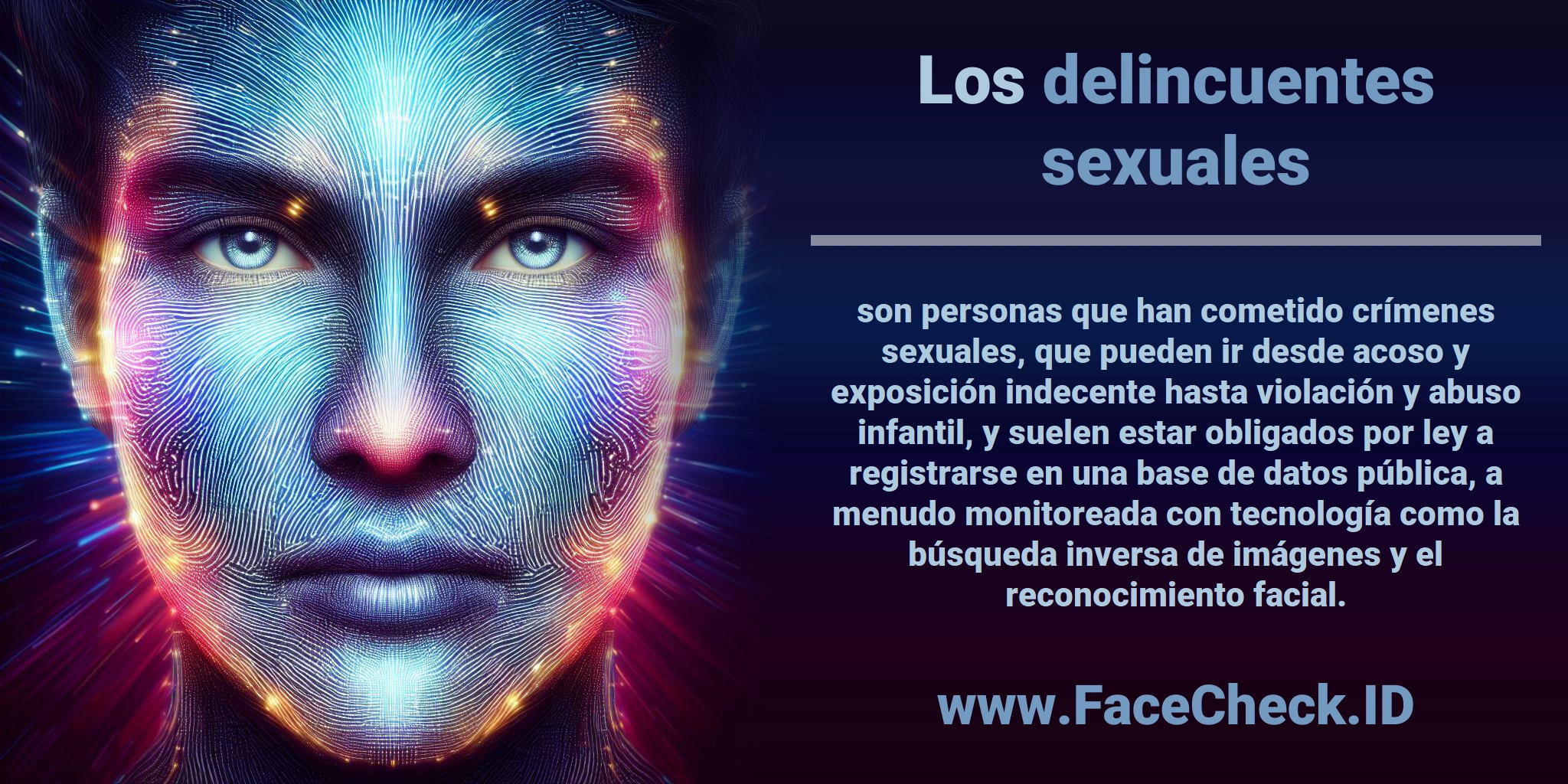 Los <b>delincuentes sexuales</b> son personas que han cometido crímenes sexuales, que pueden ir desde acoso y exposición indecente hasta violación y abuso infantil, y suelen estar obligados por ley a registrarse en una base de datos pública, a menudo monitoreada con tecnología como la búsqueda inversa de imágenes y el reconocimiento facial.