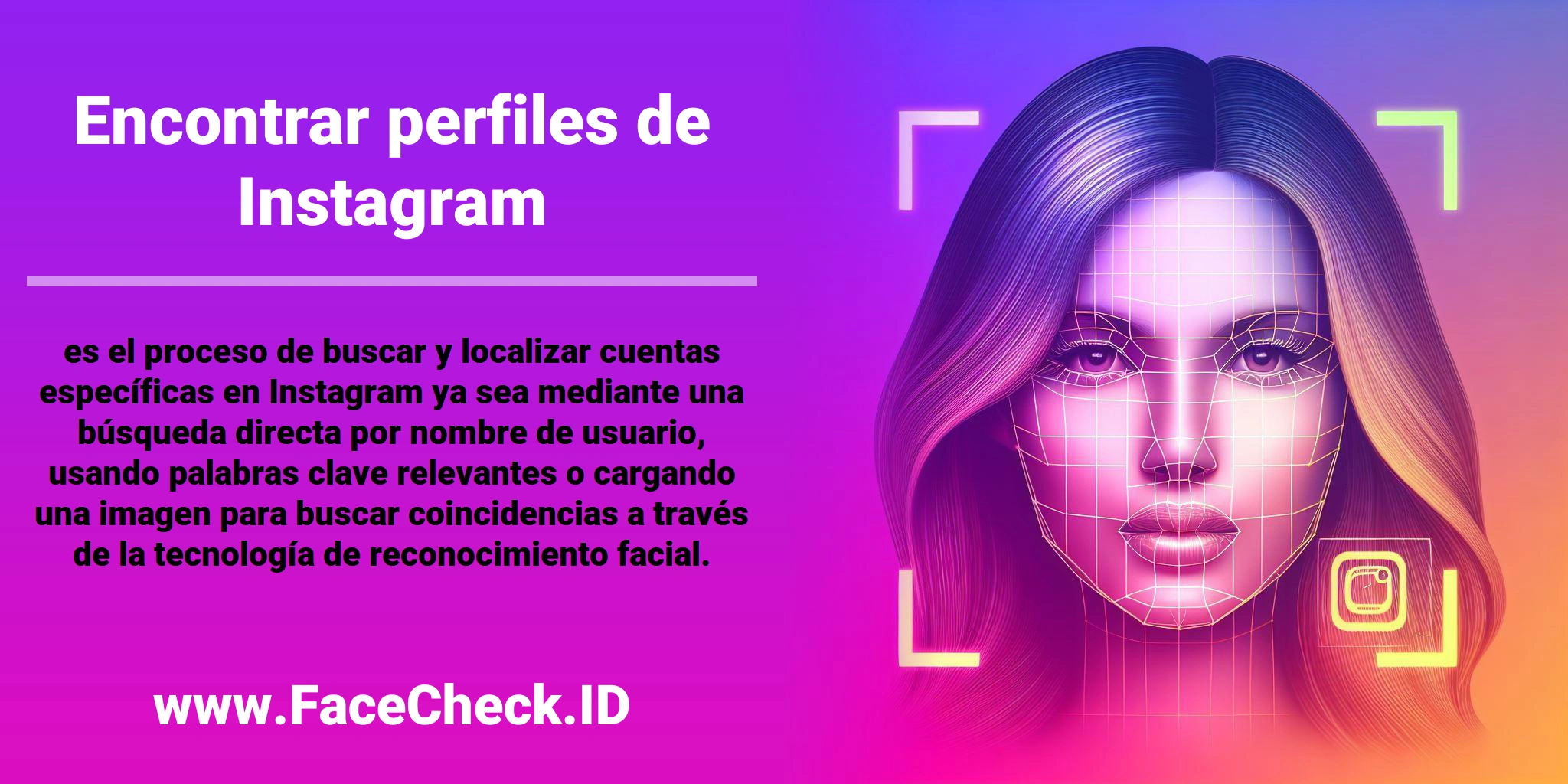 <b>Encontrar perfiles de Instagram</b> es el proceso de buscar y localizar cuentas específicas en Instagram ya sea mediante una búsqueda directa por nombre de usuario, usando palabras clave relevantes o cargando una imagen para buscar coincidencias a través de la tecnología de reconocimiento facial.