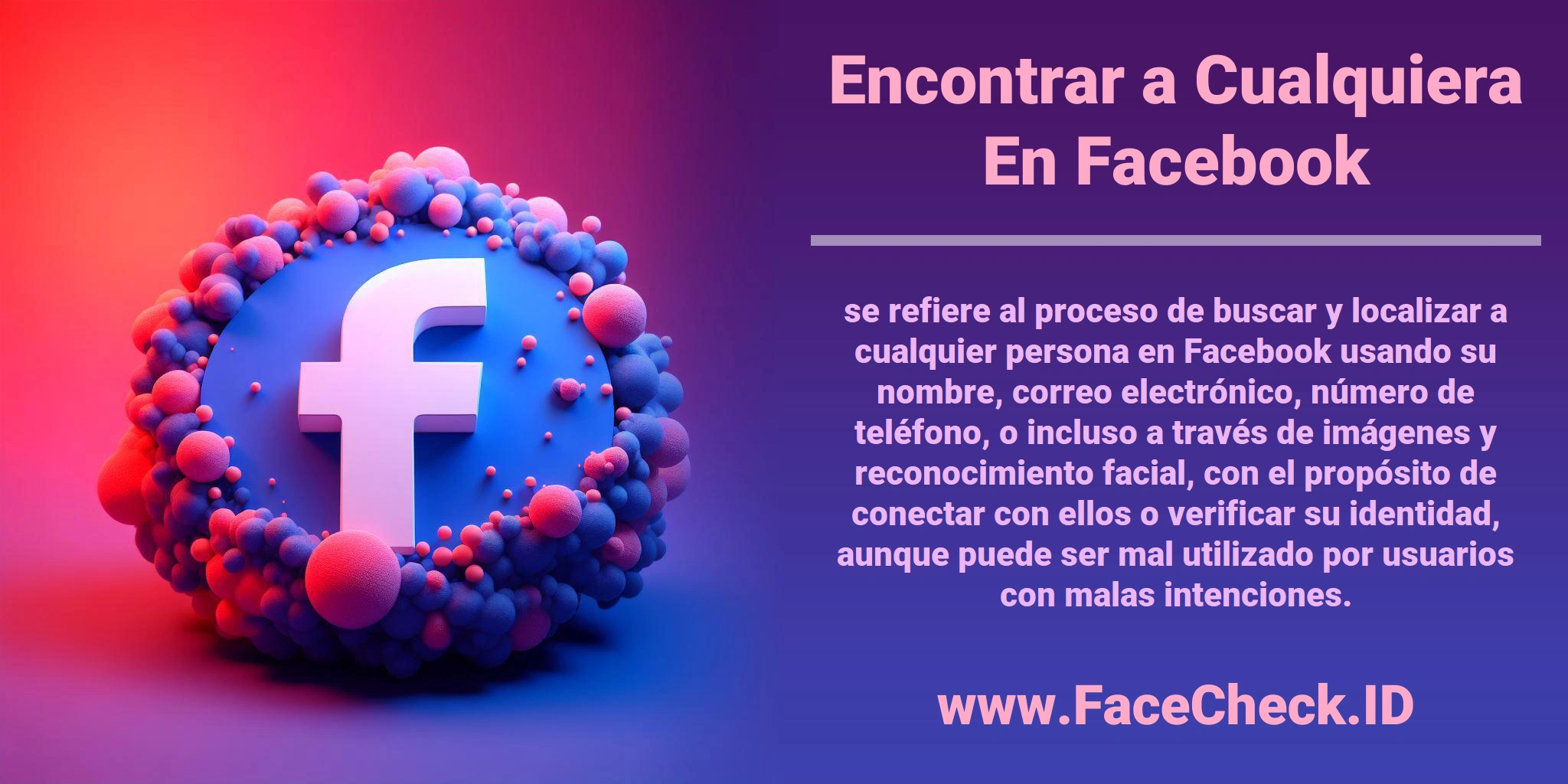 <b>Encontrar a Cualquiera En Facebook</b> se refiere al proceso de buscar y localizar a cualquier persona en Facebook usando su nombre, correo electrónico, número de teléfono, o incluso a través de imágenes y reconocimiento facial, con el propósito de conectar con ellos o verificar su identidad, aunque puede ser mal utilizado por usuarios con malas intenciones.