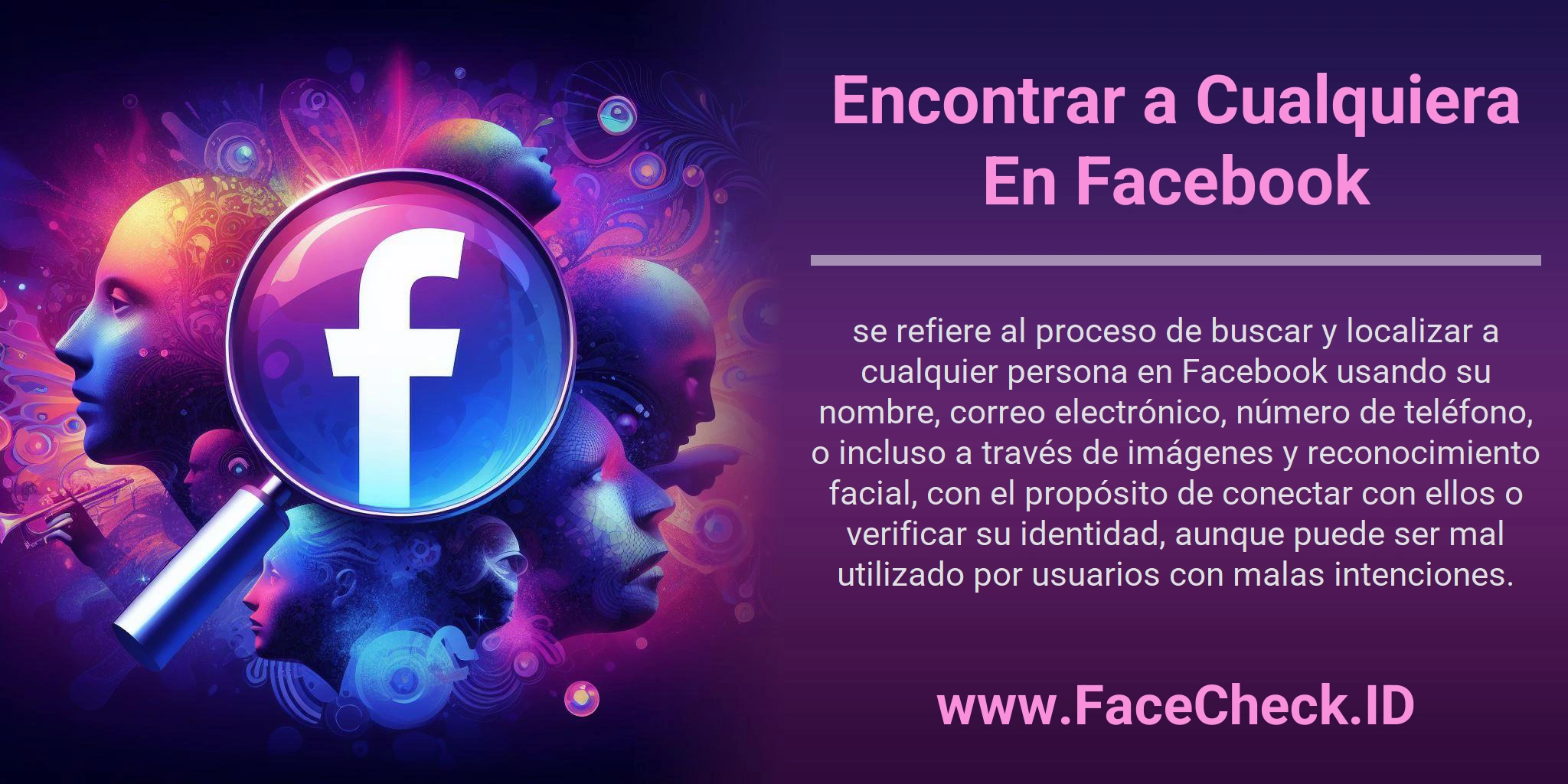 Encontrar a Cualquiera En Facebook se refiere al proceso de buscar y localizar a cualquier persona en Facebook usando su nombre, correo electrónico, número de teléfono, o incluso a través de imágenes y reconocimiento facial, con el propósito de conectar con ellos o verificar su identidad, aunque puede ser mal utilizado por usuarios con malas intenciones.
