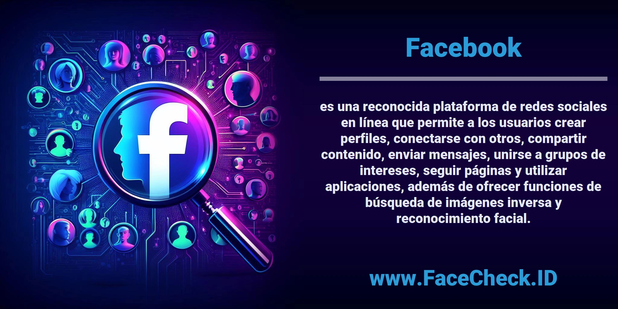 <b>Facebook</b> es una reconocida plataforma de redes sociales en línea que permite a los usuarios crear perfiles, conectarse con otros, compartir contenido, enviar mensajes, unirse a grupos de intereses, seguir páginas y utilizar aplicaciones, además de ofrecer funciones de búsqueda de imágenes inversa y reconocimiento facial.