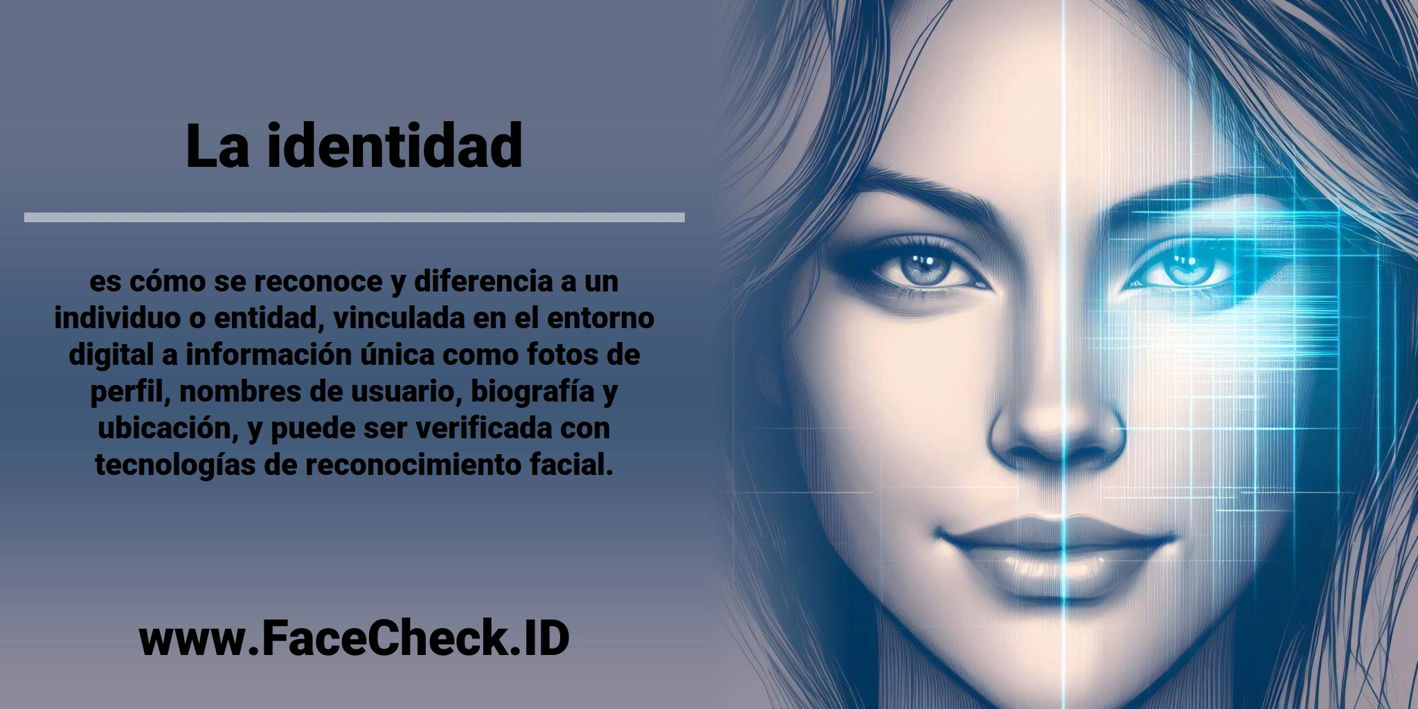 La <b>identidad</b> es cómo se reconoce y diferencia a un individuo o entidad, vinculada en el entorno digital a información única como fotos de perfil, nombres de usuario, biografía y ubicación, y puede ser verificada con tecnologías de reconocimiento facial.