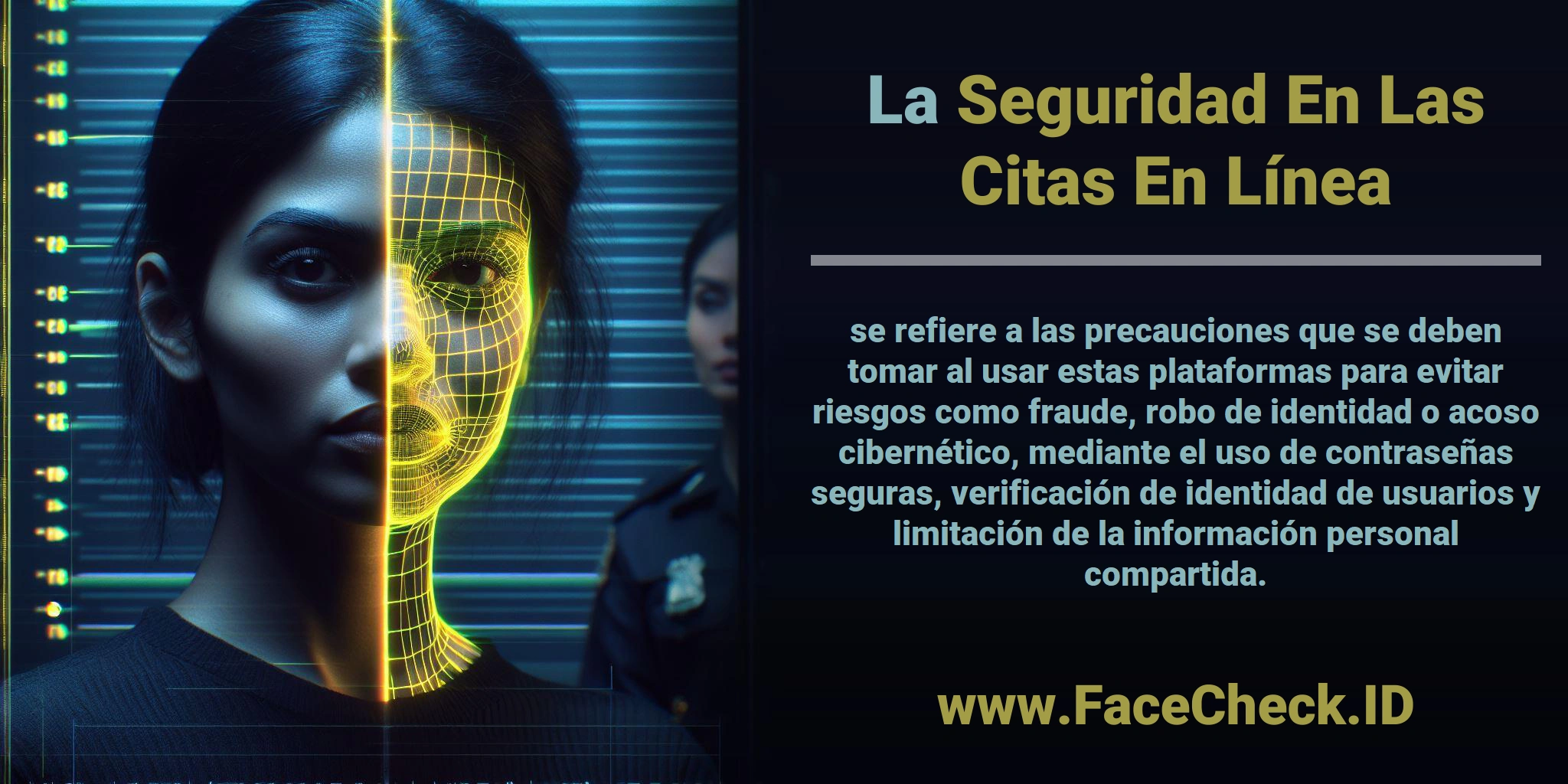 La <b>Seguridad En Las Citas En Línea</b> se refiere a las precauciones que se deben tomar al usar estas plataformas para evitar riesgos como fraude, robo de identidad o acoso cibernético, mediante el uso de contraseñas seguras, verificación de identidad de usuarios y limitación de la información personal compartida.