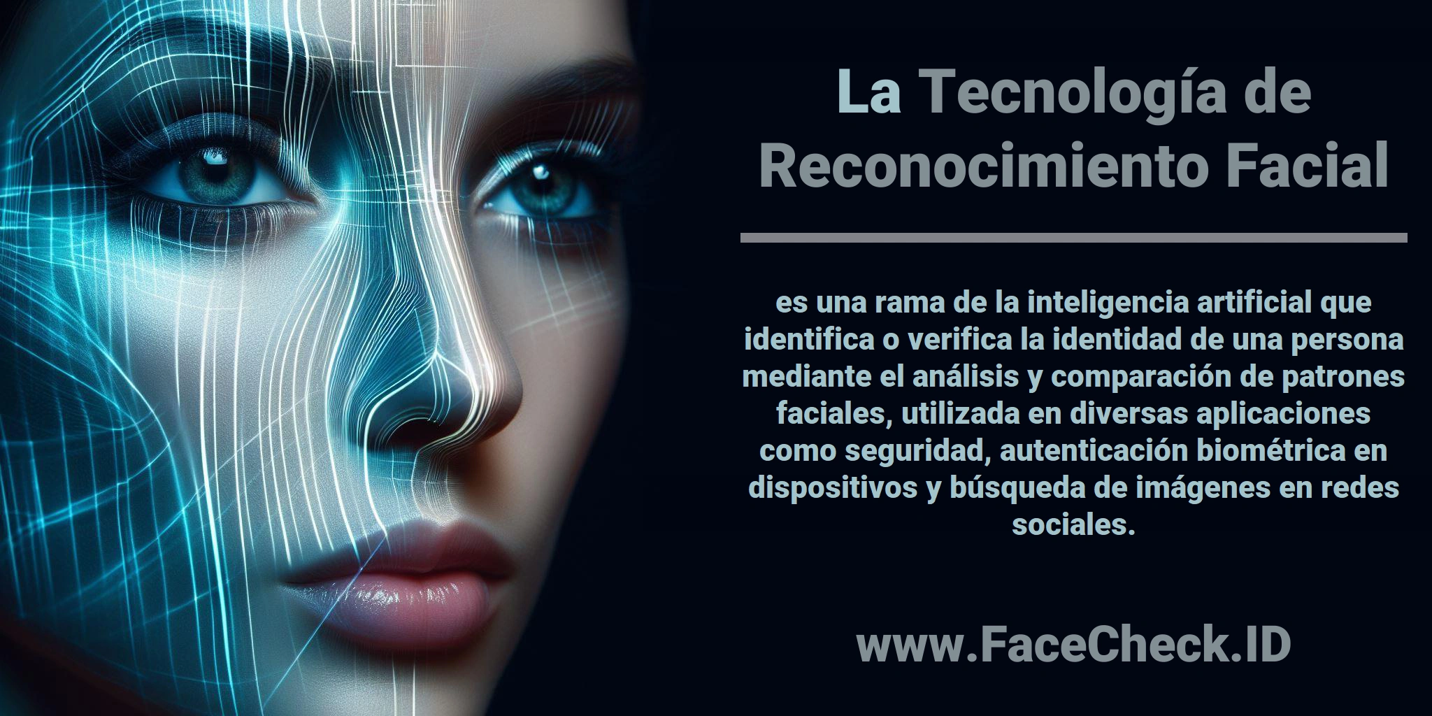 La <b>Tecnología de Reconocimiento Facial</b> es una rama de la inteligencia artificial que identifica o verifica la identidad de una persona mediante el análisis y comparación de patrones faciales, utilizada en diversas aplicaciones como seguridad, autenticación biométrica en dispositivos y búsqueda de imágenes en redes sociales.