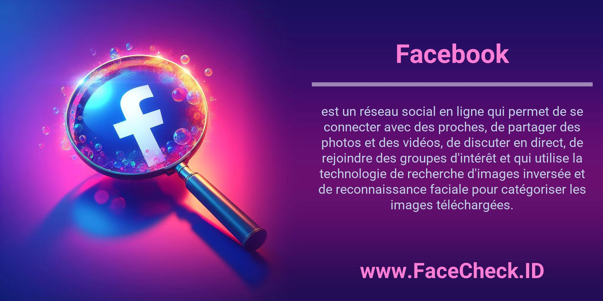 Facebook est un réseau social en ligne qui permet de se connecter avec des proches, de partager des photos et des vidéos, de discuter en direct, de rejoindre des groupes d'intérêt et qui utilise la technologie de recherche d'images inversée et de reconnaissance faciale pour catégoriser les images téléchargées.
