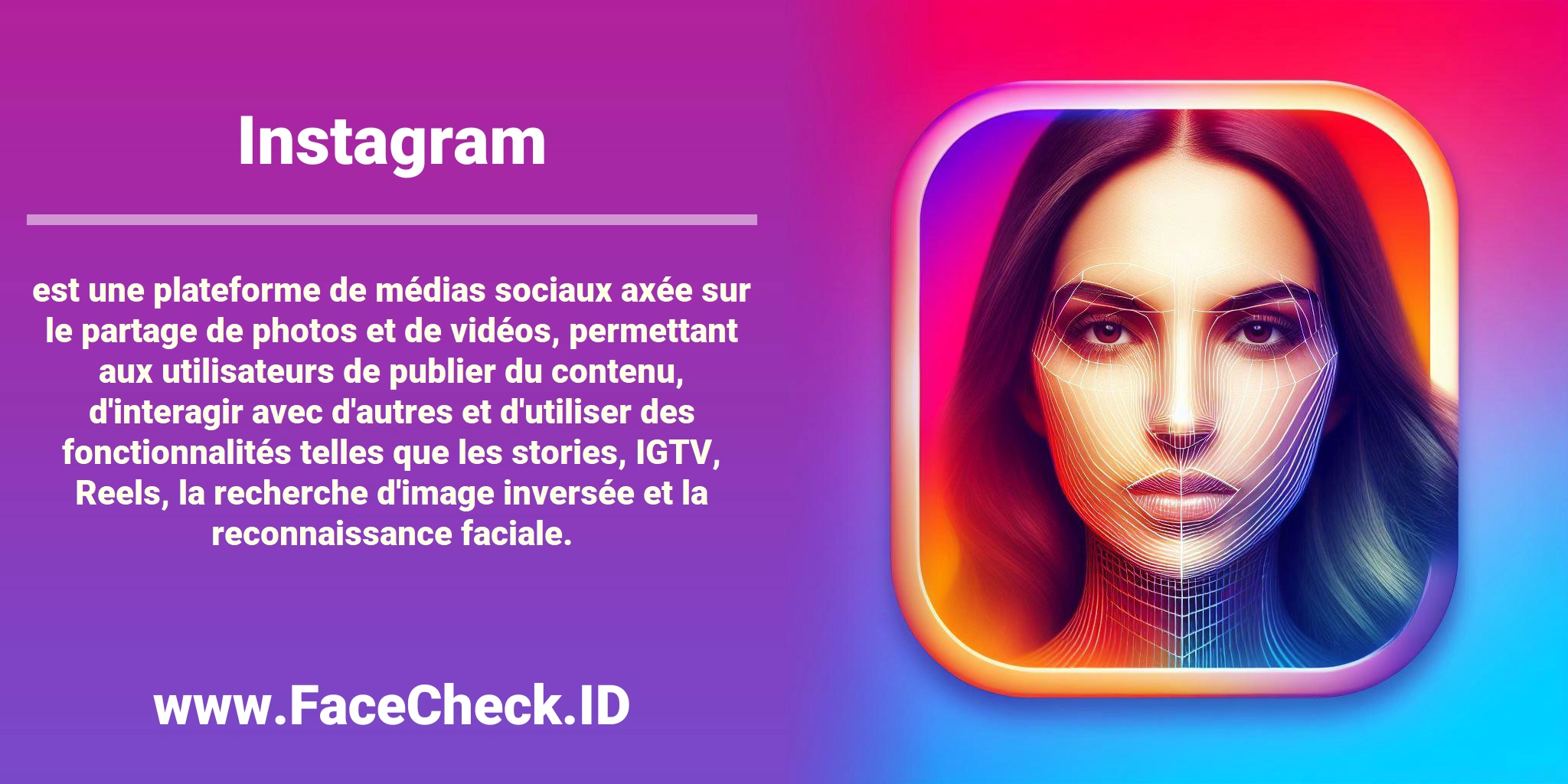 <b>Instagram</b> est une plateforme de médias sociaux axée sur le partage de photos et de vidéos, permettant aux utilisateurs de publier du contenu, d'interagir avec d'autres et d'utiliser des fonctionnalités telles que les stories, IGTV, Reels, la recherche d'image inversée et la reconnaissance faciale.