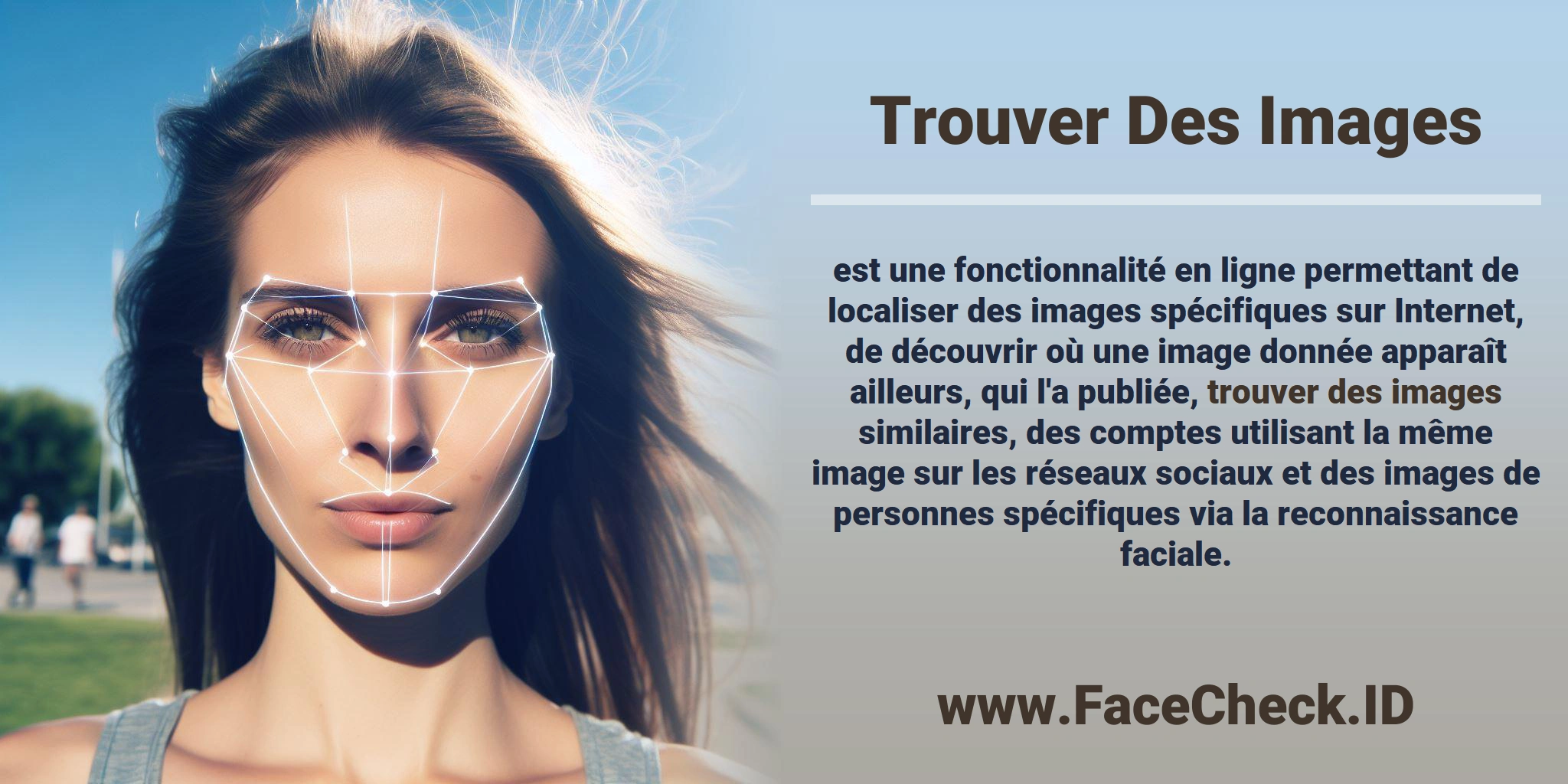 <b>Trouver Des Images</b> est une fonctionnalité en ligne permettant de localiser des images spécifiques sur Internet, de découvrir où une image donnée apparaît ailleurs, qui l'a publiée, <b>trouver des images</b> similaires, des comptes utilisant la même image sur les réseaux sociaux et des images de personnes spécifiques via la reconnaissance faciale.