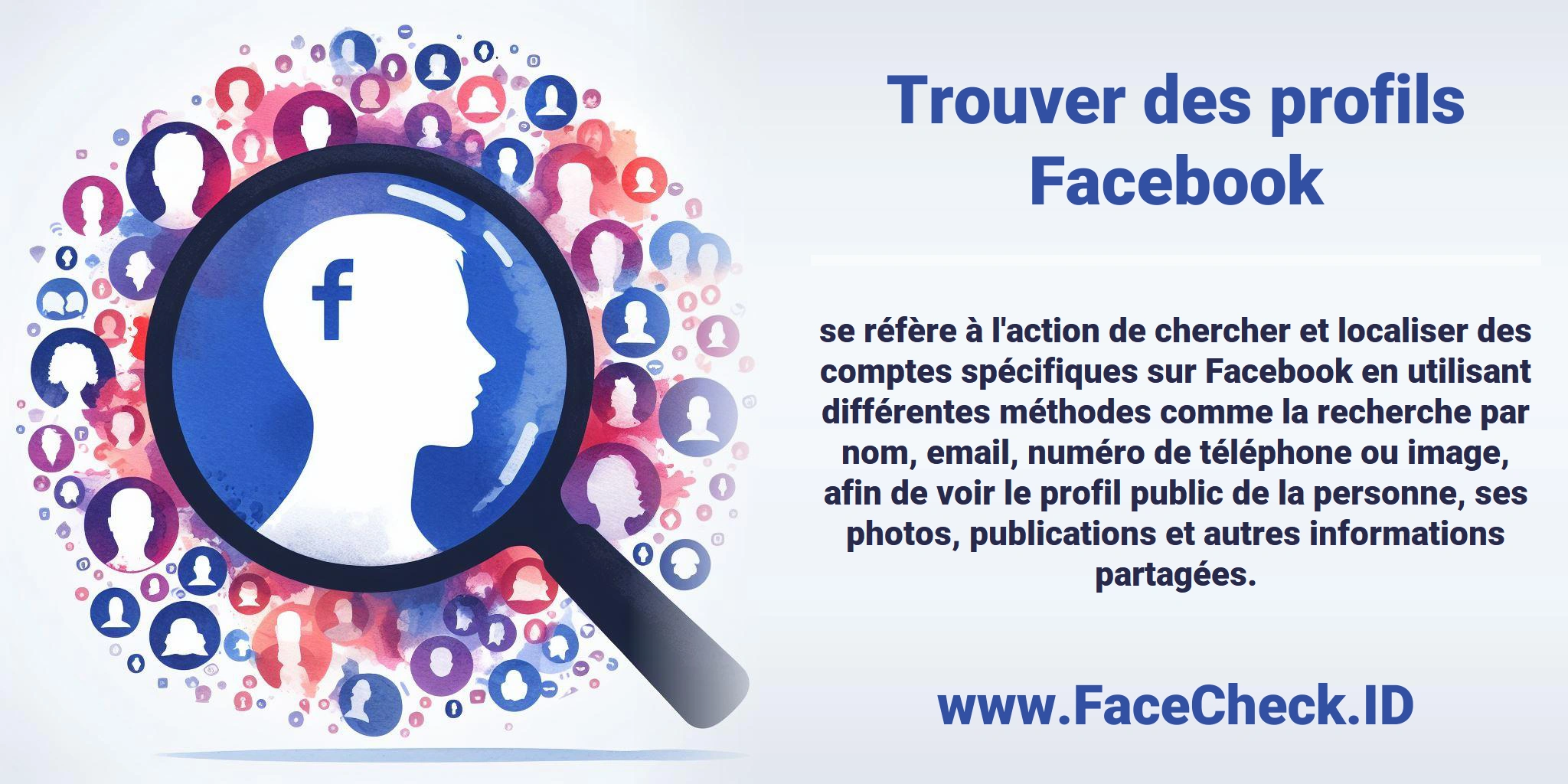 <b>Trouver des profils Facebook</b> se réfère à l'action de chercher et localiser des comptes spécifiques sur Facebook en utilisant différentes méthodes comme la recherche par nom, email, numéro de téléphone ou image, afin de voir le profil public de la personne, ses photos, publications et autres informations partagées.