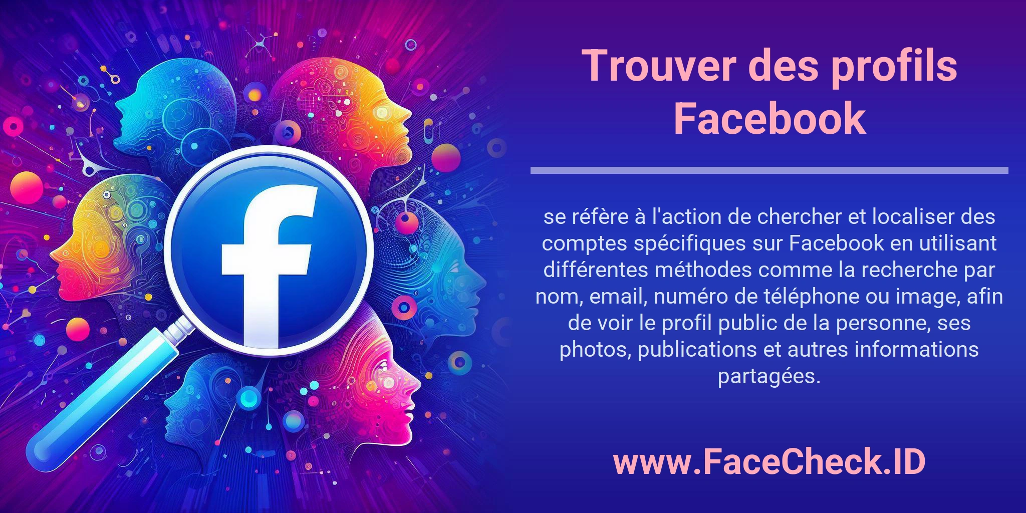 Trouver des profils Facebook se réfère à l'action de chercher et localiser des comptes spécifiques sur Facebook en utilisant différentes méthodes comme la recherche par nom, email, numéro de téléphone ou image, afin de voir le profil public de la personne, ses photos, publications et autres informations partagées.