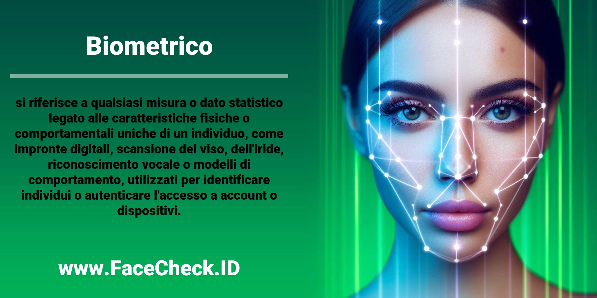 <b>Biometrico</b> si riferisce a qualsiasi misura o dato statistico legato alle caratteristiche fisiche o comportamentali uniche di un individuo, come impronte digitali, scansione del viso, dell'iride, riconoscimento vocale o modelli di comportamento, utilizzati per identificare individui o autenticare l'accesso a account o dispositivi.