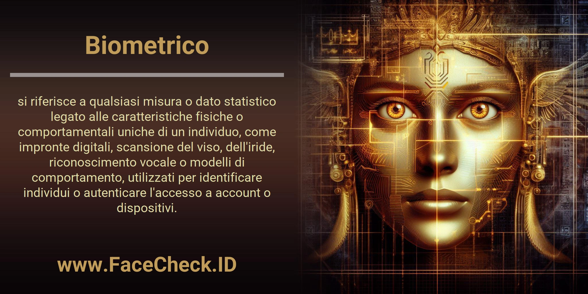 Biometrico si riferisce a qualsiasi misura o dato statistico legato alle caratteristiche fisiche o comportamentali uniche di un individuo, come impronte digitali, scansione del viso, dell'iride, riconoscimento vocale o modelli di comportamento, utilizzati per identificare individui o autenticare l'accesso a account o dispositivi.
