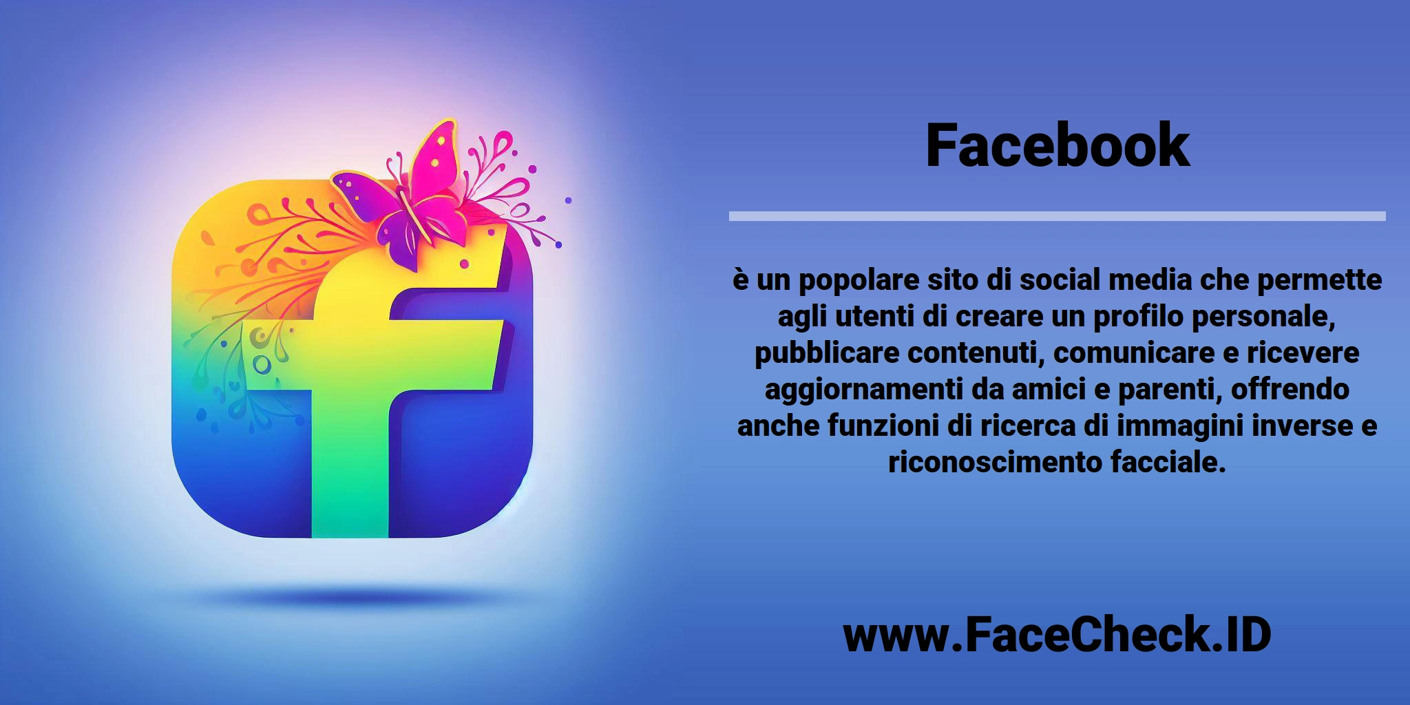 <b>Facebook</b> è un popolare sito di social media che permette agli utenti di creare un profilo personale, pubblicare contenuti, comunicare e ricevere aggiornamenti da amici e parenti, offrendo anche funzioni di ricerca di immagini inverse e riconoscimento facciale.