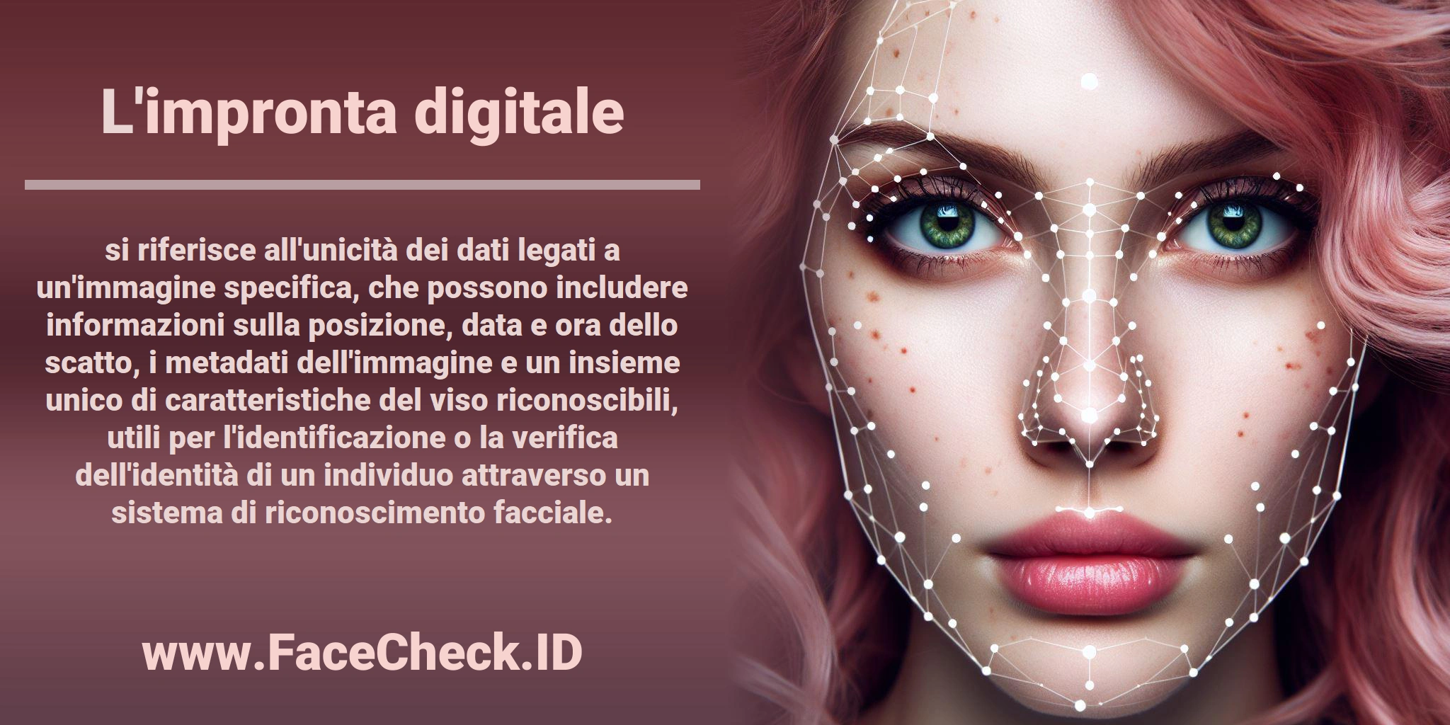 L'<b>impronta digitale</b> si riferisce all'unicità dei dati legati a un'immagine specifica, che possono includere informazioni sulla posizione, data e ora dello scatto, i metadati dell'immagine e un insieme unico di caratteristiche del viso riconoscibili, utili per l'identificazione o la verifica dell'identità di un individuo attraverso un sistema di riconoscimento facciale.