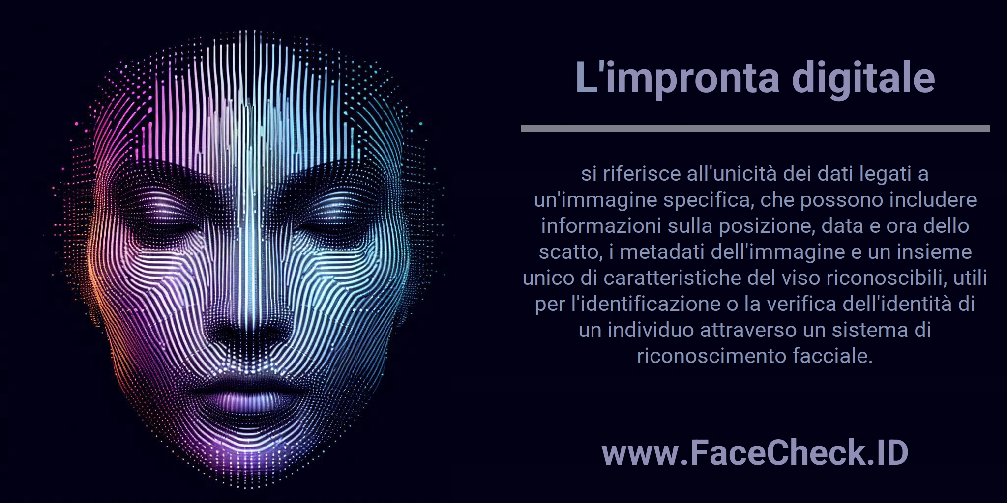 L'impronta digitale si riferisce all'unicità dei dati legati a un'immagine specifica, che possono includere informazioni sulla posizione, data e ora dello scatto, i metadati dell'immagine e un insieme unico di caratteristiche del viso riconoscibili, utili per l'identificazione o la verifica dell'identità di un individuo attraverso un sistema di riconoscimento facciale.