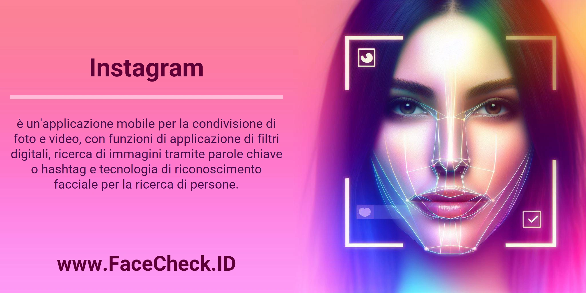 Instagram è un'applicazione mobile per la condivisione di foto e video, con funzioni di applicazione di filtri digitali, ricerca di immagini tramite parole chiave o hashtag e tecnologia di riconoscimento facciale per la ricerca di persone.