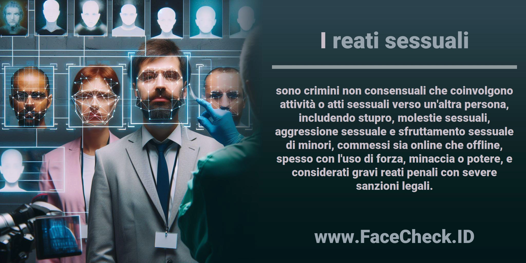 I <b>reati sessuali</b> sono crimini non consensuali che coinvolgono attività o atti sessuali verso un'altra persona, includendo stupro, molestie sessuali, aggressione sessuale e sfruttamento sessuale di minori, commessi sia online che offline, spesso con l'uso di forza, minaccia o potere, e considerati gravi reati penali con severe sanzioni legali.