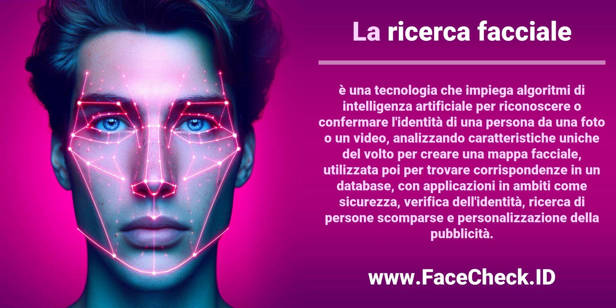La <b>ricerca facciale</b> è una tecnologia che impiega algoritmi di intelligenza artificiale per riconoscere o confermare l'identità di una persona da una foto o un video, analizzando caratteristiche uniche del volto per creare una mappa facciale, utilizzata poi per trovare corrispondenze in un database, con applicazioni in ambiti come sicurezza, verifica dell'identità, ricerca di persone scomparse e personalizzazione della pubblicità.
