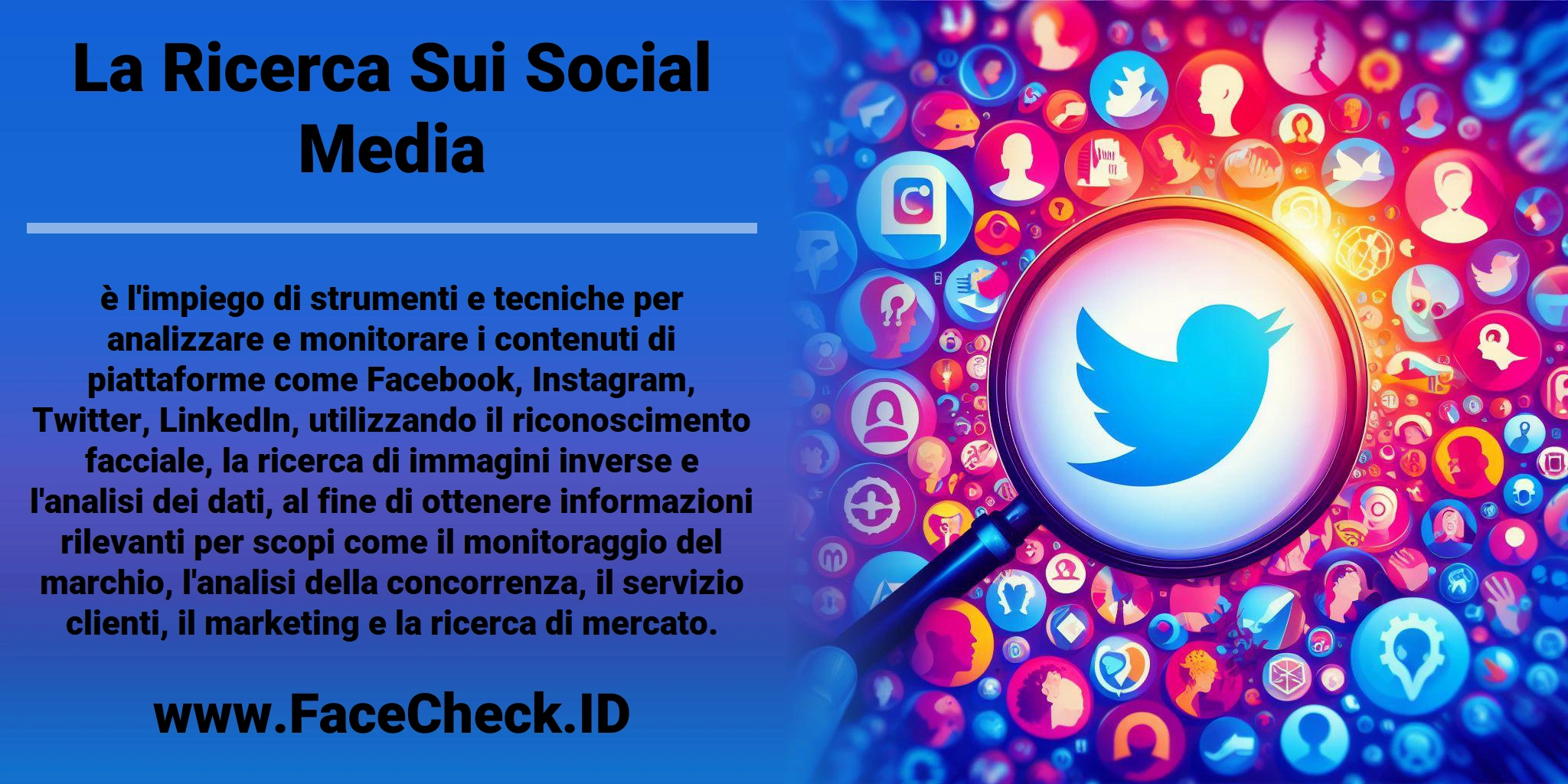 La <b>Ricerca Sui Social Media</b> è l'impiego di strumenti e tecniche per analizzare e monitorare i contenuti di piattaforme come Facebook, Instagram, Twitter, LinkedIn, utilizzando il riconoscimento facciale, la ricerca di immagini inverse e l'analisi dei dati, al fine di ottenere informazioni rilevanti per scopi come il monitoraggio del marchio, l'analisi della concorrenza, il servizio clienti, il marketing e la ricerca di mercato.