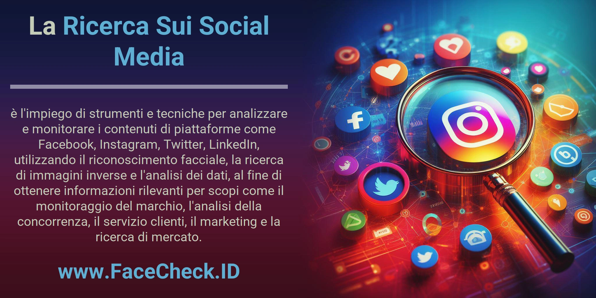 La Ricerca Sui Social Media è l'impiego di strumenti e tecniche per analizzare e monitorare i contenuti di piattaforme come Facebook, Instagram, Twitter, LinkedIn, utilizzando il riconoscimento facciale, la ricerca di immagini inverse e l'analisi dei dati, al fine di ottenere informazioni rilevanti per scopi come il monitoraggio del marchio, l'analisi della concorrenza, il servizio clienti, il marketing e la ricerca di mercato.