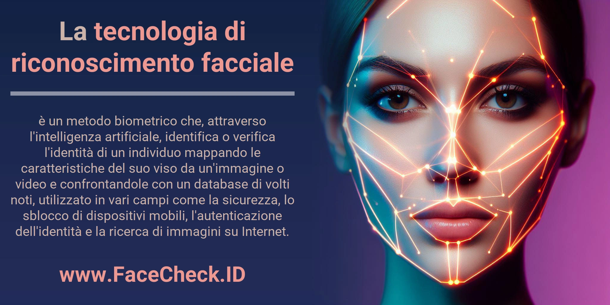 La tecnologia di riconoscimento facciale è un metodo biometrico che, attraverso l'intelligenza artificiale, identifica o verifica l'identità di un individuo mappando le caratteristiche del suo viso da un'immagine o video e confrontandole con un database di volti noti, utilizzato in vari campi come la sicurezza, lo sblocco di dispositivi mobili, l'autenticazione dell'identità e la ricerca di immagini su Internet.