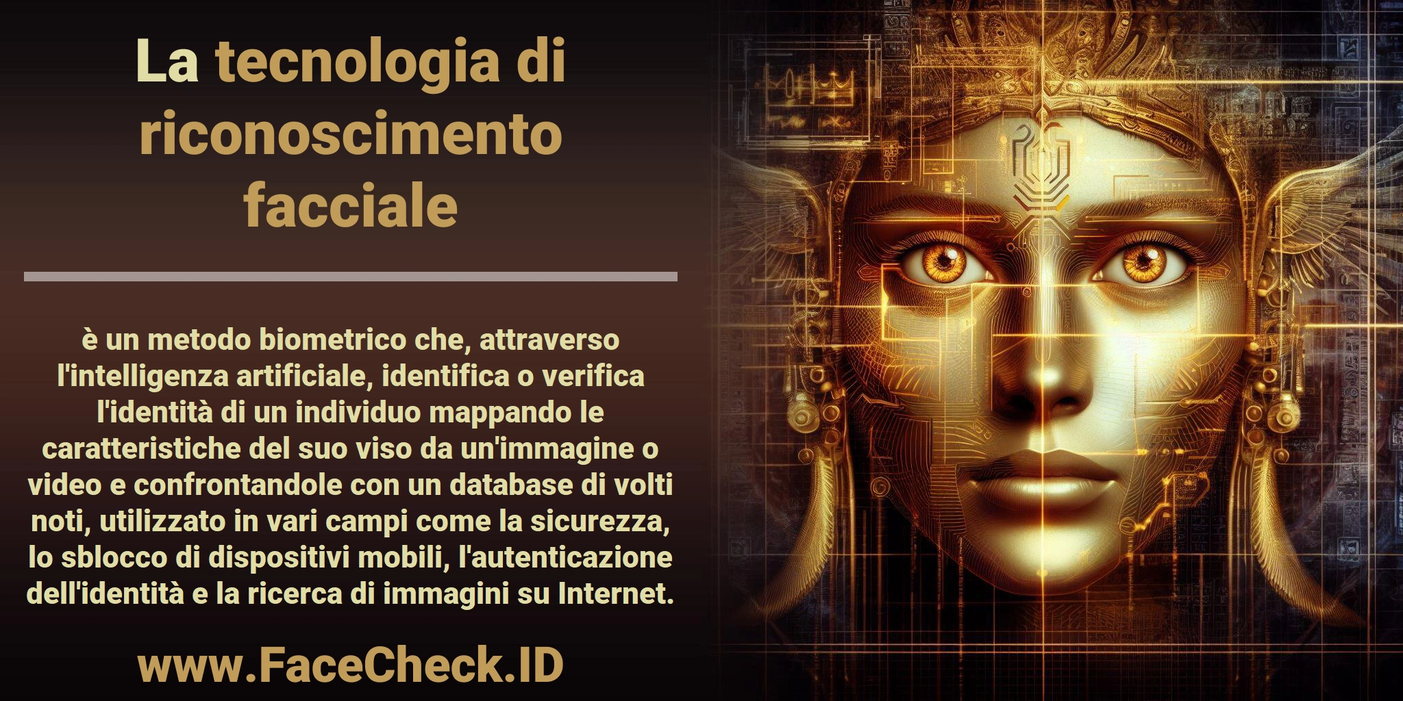 La <b>tecnologia di riconoscimento facciale</b> è un metodo biometrico che, attraverso l'intelligenza artificiale, identifica o verifica l'identità di un individuo mappando le caratteristiche del suo viso da un'immagine o video e confrontandole con un database di volti noti, utilizzato in vari campi come la sicurezza, lo sblocco di dispositivi mobili, l'autenticazione dell'identità e la ricerca di immagini su Internet.