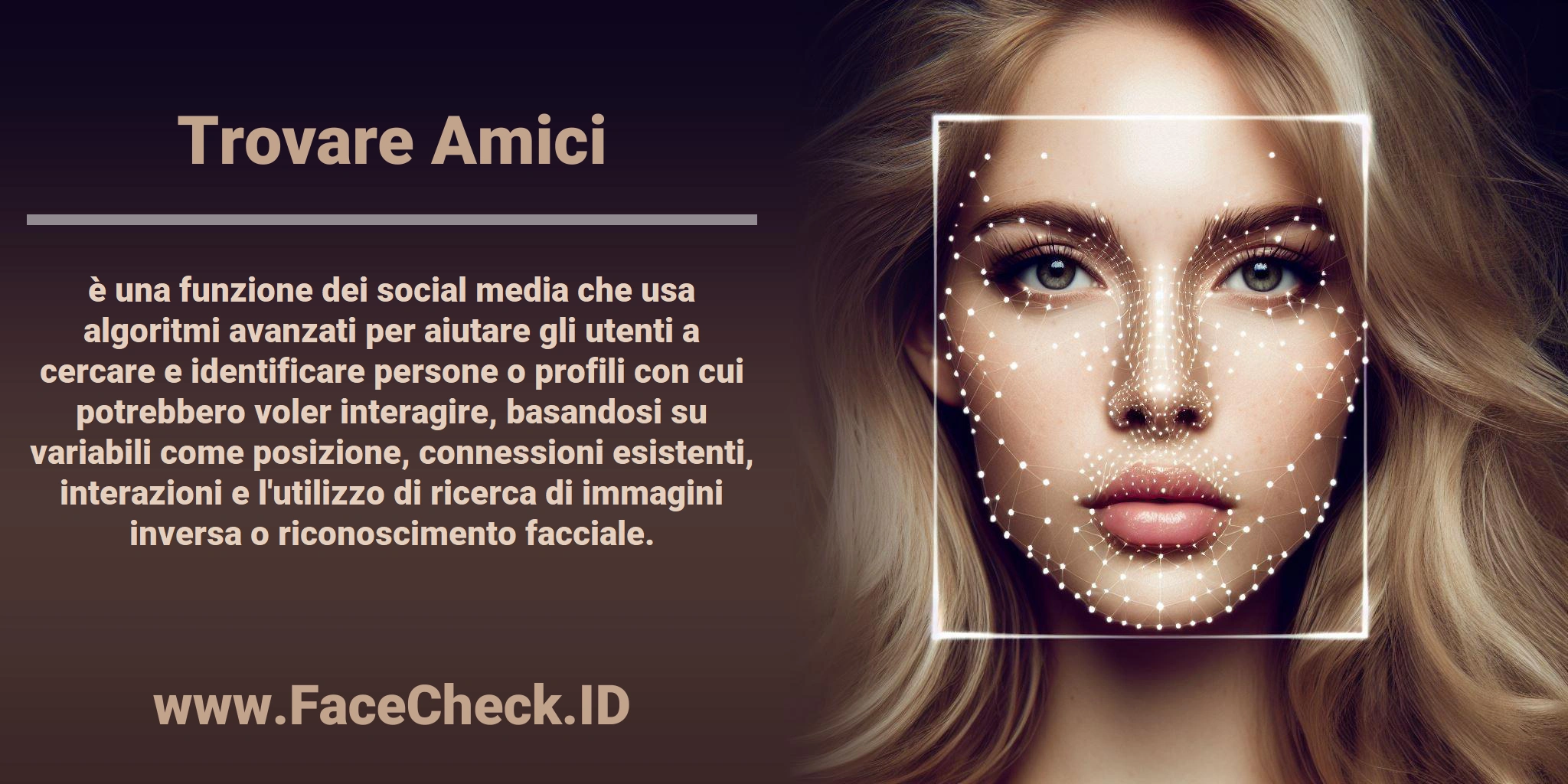 <b>Trovare Amici</b> è una funzione dei social media che usa algoritmi avanzati per aiutare gli utenti a cercare e identificare persone o profili con cui potrebbero voler interagire, basandosi su variabili come posizione, connessioni esistenti, interazioni e l'utilizzo di ricerca di immagini inversa o riconoscimento facciale.