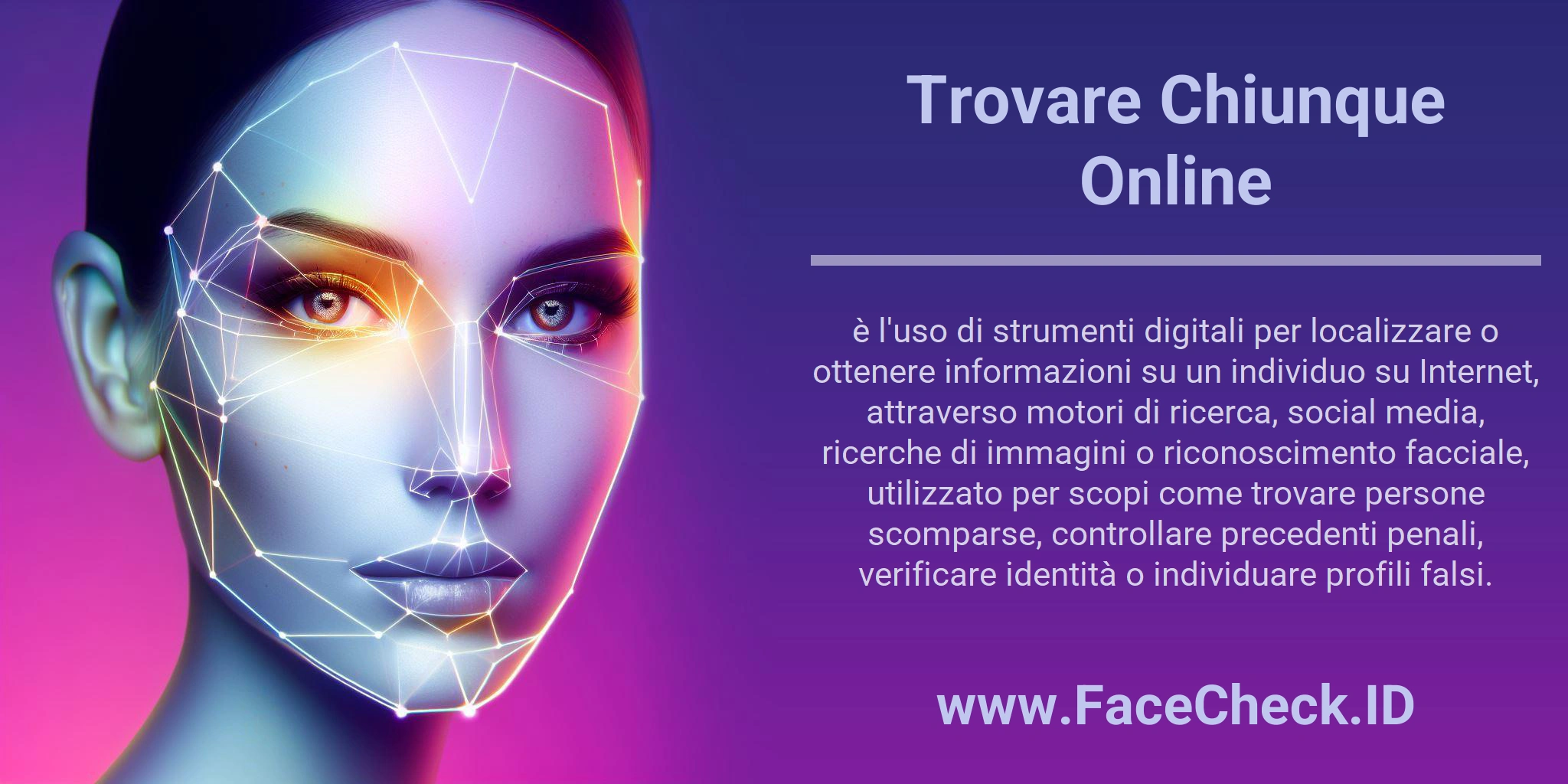 Trovare Chiunque Online è l'uso di strumenti digitali per localizzare o ottenere informazioni su un individuo su Internet, attraverso motori di ricerca, social media, ricerche di immagini o riconoscimento facciale, utilizzato per scopi come trovare persone scomparse, controllare precedenti penali, verificare identità o individuare profili falsi.