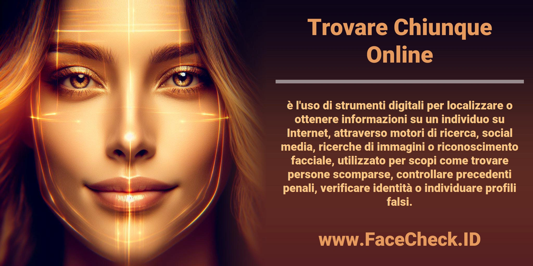 <b>Trovare Chiunque Online</b> è l'uso di strumenti digitali per localizzare o ottenere informazioni su un individuo su Internet, attraverso motori di ricerca, social media, ricerche di immagini o riconoscimento facciale, utilizzato per scopi come trovare persone scomparse, controllare precedenti penali, verificare identità o individuare profili falsi.