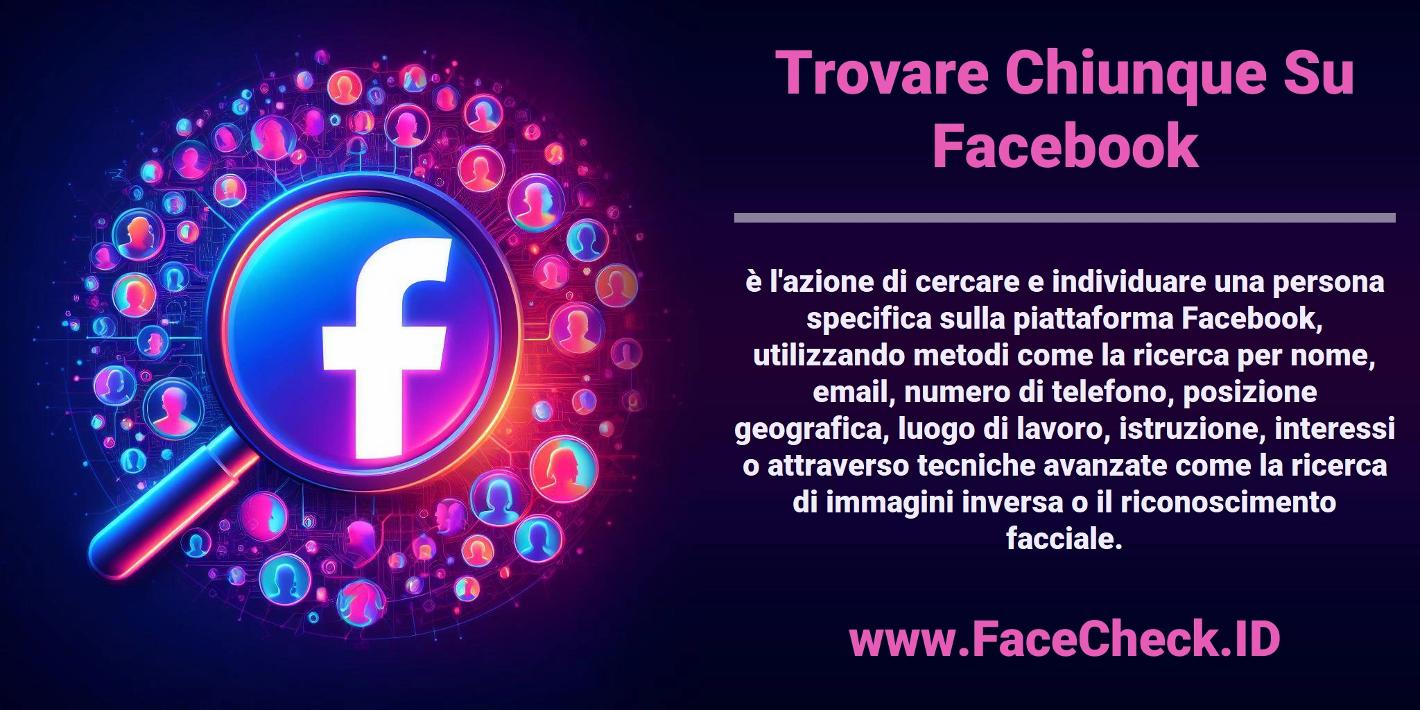 <b>Trovare Chiunque Su Facebook</b> è l'azione di cercare e individuare una persona specifica sulla piattaforma Facebook, utilizzando metodi come la ricerca per nome, email, numero di telefono, posizione geografica, luogo di lavoro, istruzione, interessi o attraverso tecniche avanzate come la ricerca di immagini inversa o il riconoscimento facciale.