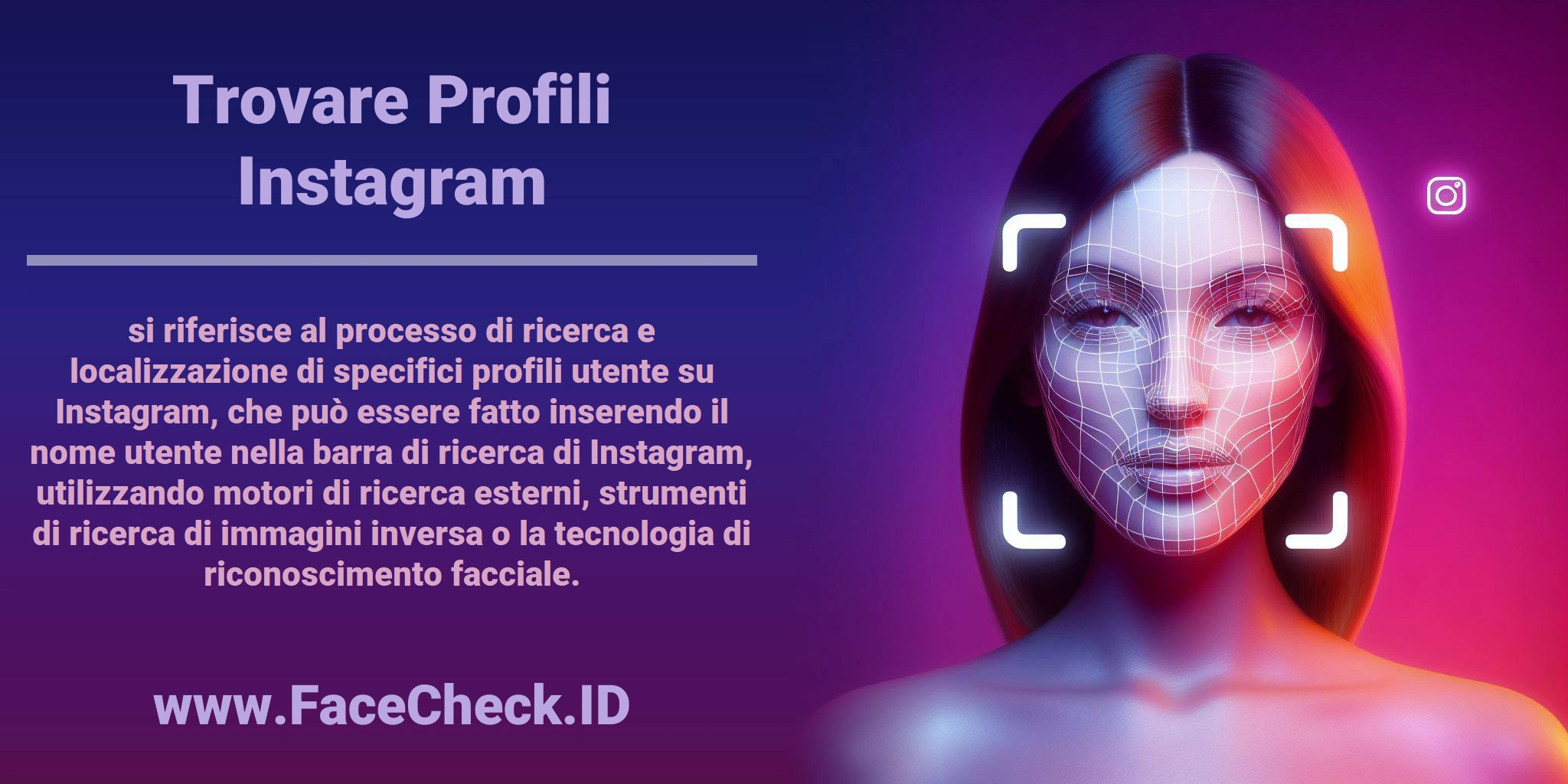 <b>Trovare Profili Instagram</b> si riferisce al processo di ricerca e localizzazione di specifici profili utente su Instagram, che può essere fatto inserendo il nome utente nella barra di ricerca di Instagram, utilizzando motori di ricerca esterni, strumenti di ricerca di immagini inversa o la tecnologia di riconoscimento facciale.