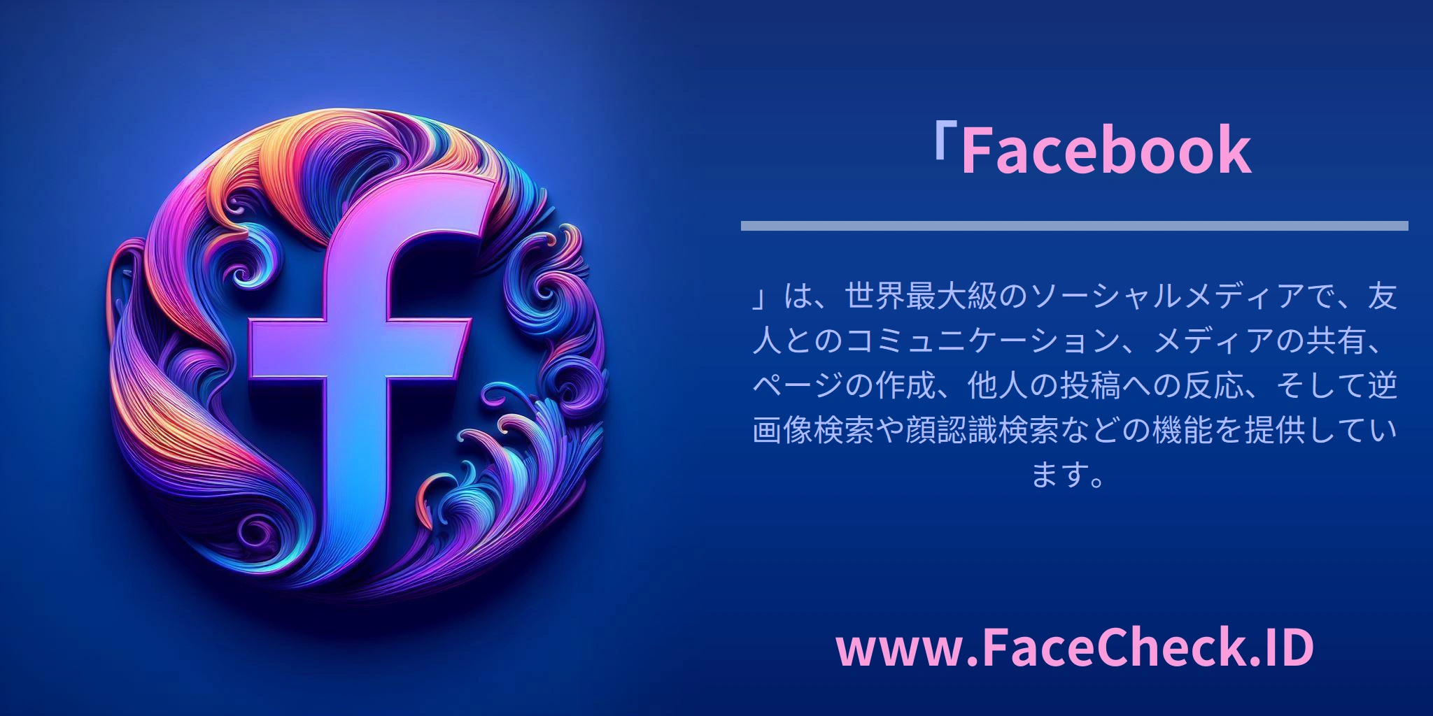 「<b>Facebook</b>」は、世界最大級のソーシャルメディアで、友人とのコミュニケーション、メディアの共有、ページの作成、他人の投稿への反応、そして逆画像検索や顔認識検索などの機能を提供しています。