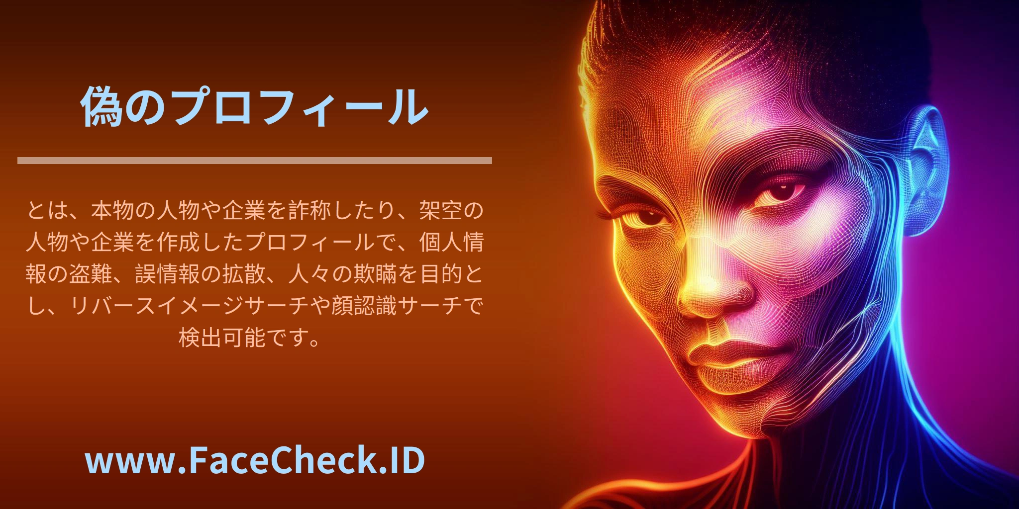 <b>偽のプロフィール</b>とは、本物の人物や企業を詐称したり、架空の人物や企業を作成したプロフィールで、個人情報の盗難、誤情報の拡散、人々の欺瞞を目的とし、リバースイメージサーチや顔認識サーチで検出可能です。