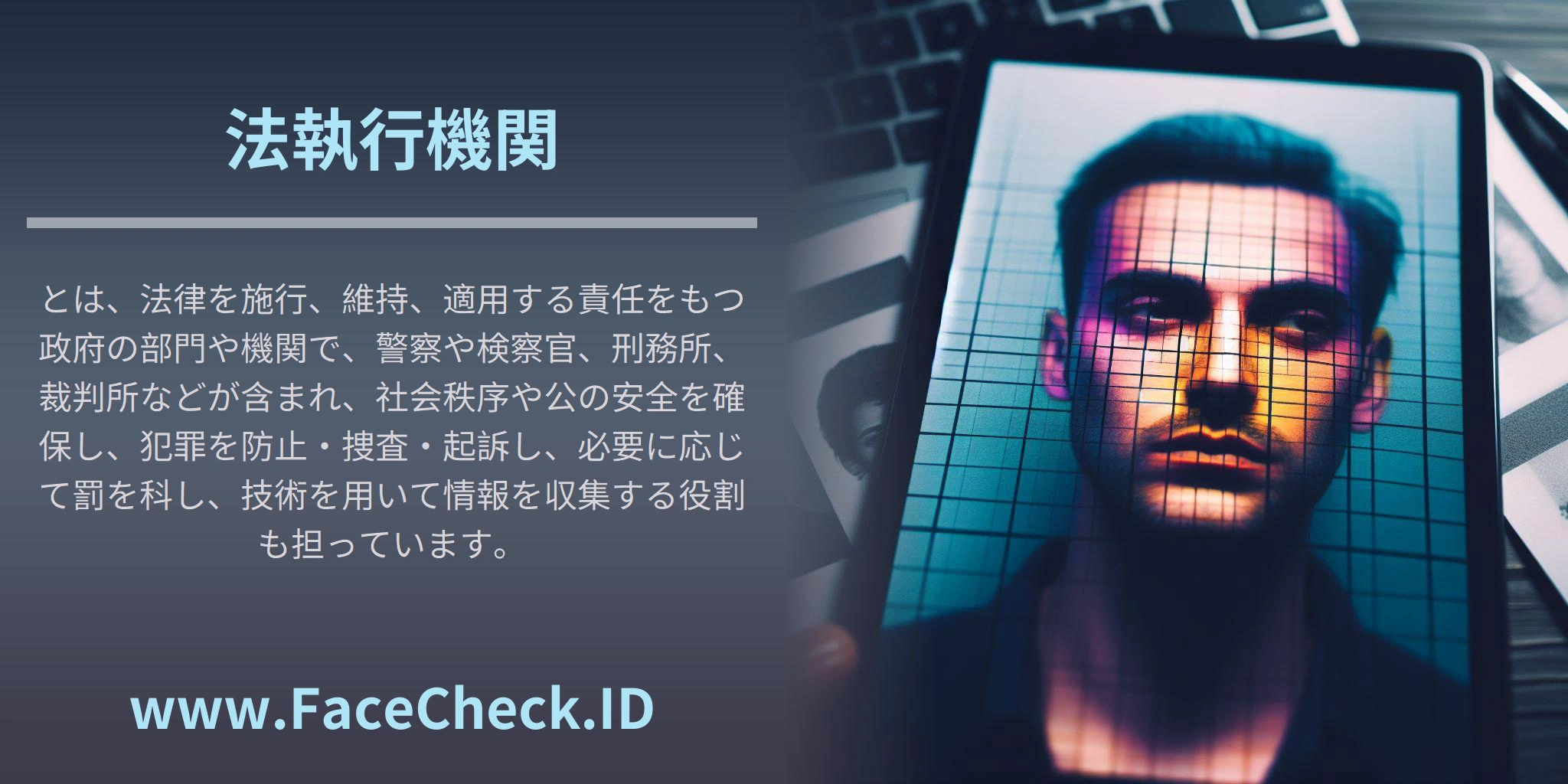 法執行機関とは、法律を施行、維持、適用する責任をもつ政府の部門や機関で、警察や検察官、刑務所、裁判所などが含まれ、社会秩序や公の安全を確保し、犯罪を防止・捜査・起訴し、必要に応じて罰を科し、技術を用いて情報を収集する役割も担っています。