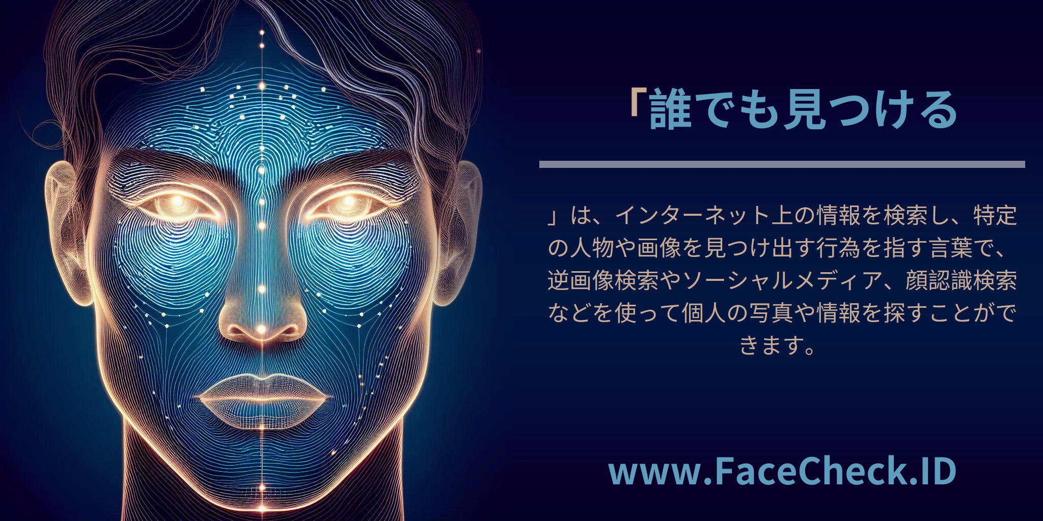 「<b>誰でも見つける</b>」は、インターネット上の情報を検索し、特定の人物や画像を見つけ出す行為を指す言葉で、逆画像検索やソーシャルメディア、顔認識検索などを使って個人の写真や情報を探すことができます。