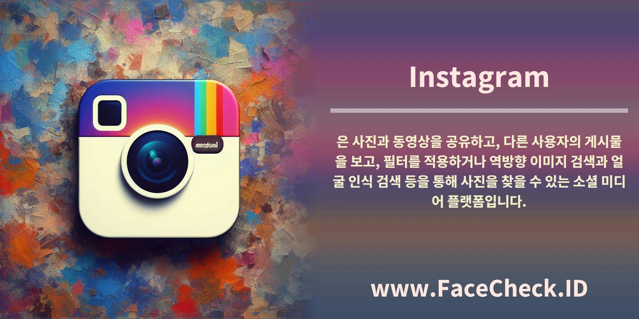 <b>Instagram</b>은 사진과 동영상을 공유하고, 다른 사용자의 게시물을 보고, 필터를 적용하거나 역방향 이미지 검색과 얼굴 인식 검색 등을 통해 사진을 찾을 수 있는 소셜 미디어 플랫폼입니다.