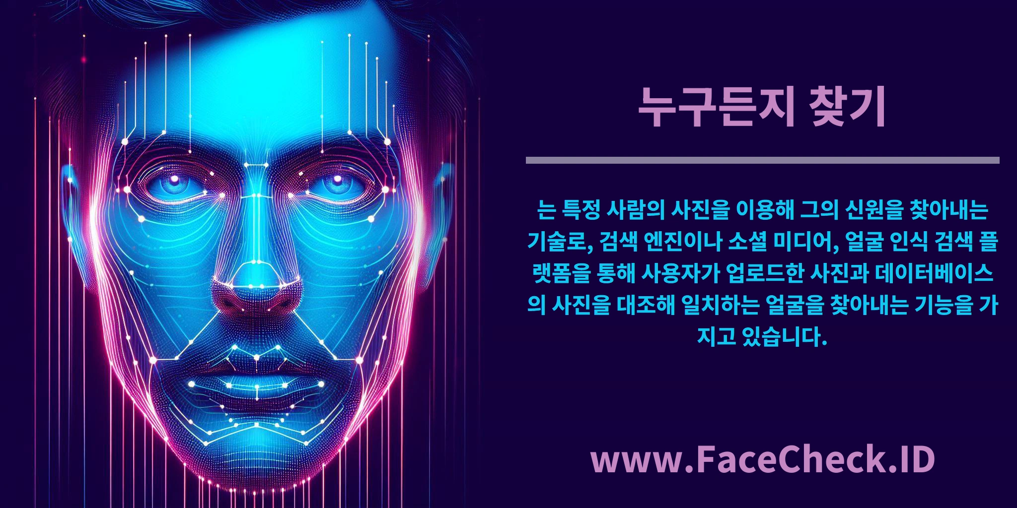 <b>누구든지 찾기</b>는 특정 사람의 사진을 이용해 그의 신원을 찾아내는 기술로, 검색 엔진이나 소셜 미디어, 얼굴 인식 검색 플랫폼을 통해 사용자가 업로드한 사진과 데이터베이스의 사진을 대조해 일치하는 얼굴을 찾아내는 기능을 가지고 있습니다.