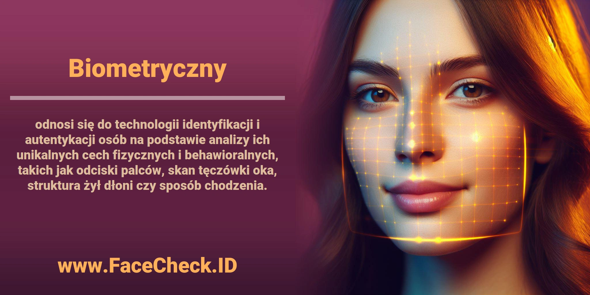 <b>Biometryczny</b> odnosi się do technologii identyfikacji i autentykacji osób na podstawie analizy ich unikalnych cech fizycznych i behawioralnych, takich jak odciski palców, skan tęczówki oka, struktura żył dłoni czy sposób chodzenia.