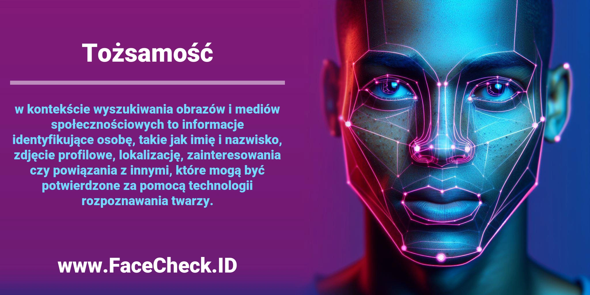 <b>Tożsamość</b> w kontekście wyszukiwania obrazów i mediów społecznościowych to informacje identyfikujące osobę, takie jak imię i nazwisko, zdjęcie profilowe, lokalizację, zainteresowania czy powiązania z innymi, które mogą być potwierdzone za pomocą technologii rozpoznawania twarzy.